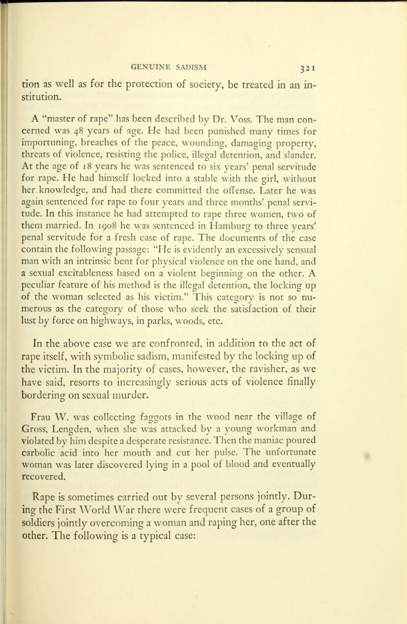 tion as well as for the protection of society, be treated in an in- stitution. A master of rape has been described by Dr. Voss. The man con- cerned was 48 years of age. He had been punished many times for importuning, breaches of the peace, wounding, damaging property, threats of violence, resisting the police, illegal detention, and slander. At the age of 18 years he was sentenced to six years' penal servitude for rape. He had himself locked into a stable with the girl, without her knowledge, and had there committed the offense. Later he was again sentenced for rape to four years and three months' penal servi- tude. In this instance he had attempted to rape three women, two of them married. In 1908 he was sentenced in Hamburg to three years' penal servitude for a fresh case of rape. The documents of the case contain the following passage: He is evidently an excessively sensual man with an intrinsic bent for physical violence on the one hand, and a sexual excitableness based on a violent beginning on the other. A peculiar feature of his method is the illegal detention, the locking up of the woman selected as his victim. This category is not so nu- merous as the category of those who seek the satisfaction of their lust by force on highways, in parks, woods, etc. In the above case we are confronted, in addition to the act of rape itself, with symbolic sadism, manifested by the locking up of the victim. In the majority of cases, however, the ravisher, as we have said, resorts to increasingly serious acts of violence finally bordering on sexual murder. Frau W. was collecting faggots in the wood near the village of Gross, Lengden, when she was attacked by a young workman and violated by him despite a desperate resistance. Then the maniac poured carbolic acid into her mouth and cut her pulse. The unfortunate woman was later discovered lying in a pool of blood and eventually recovered. Rape is sometimes carried out by several persons jointly. Dur- ing the First World War there were frequent cases of a group of soldiers jointly overcoming a woman and raping her, one after the other. The following is a typical case: