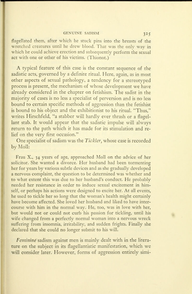 flagellated them, after which he stuck pins into the breasts of the wretched creatures until he drew blood. That was the only wav in which he could achieve erection and subsequently perform the sexual act with one or other of his victims. (Thionot.) A typical feature of this case is the constant sequence of the sadistic acts, governed by a definite ritual. Here, again, as in most other aspects of sexual pathology, a tendency for a stereotyped process is present, the mechanism of whose development we have already considered in the chapter on fetishism. The sadist in the majority of cases is no less a specialist of perversion and is no less bound to certain specific methods of aggression than the fetishist is bound to his object and the exhibitionist to his ritual. Thus, writes Hirschfeld, a stabber will hardly ever thrash or a flacrel- iant stab. It would appear that the sadistic impulse will ahvays return to the path which it has made for its stimulation and re- lief on the very first occasion. One specialist of sadism was the Tickler, whose case is recorded by Moll: Frau X., 34 years of age, approached Moll on the advice of her solicitor. She wanted a divorce. Her husband had been tormenting her for years by various subtle devices and as she gradually developed a nervous complaint, the question to be determined was whether and to what extent this was due to her husband's conduct. He probably needed her resistance in order to induce sexual excitement in him- self, or perhaps his actions were designed to excite her. At all events, he used to tickle her so long that the woman's health might certainly have become affected. She loved her husband and liked to have inter- course with him in the normal way. He, too, was in love with her, but would not or could not curb his passion for tickling, until his wife changed from a perfectly normal woman into a nervous wreck suffering from insomnia, irritability, and sudden frights. Finally she declared that she could no longer submit to his will. Feminine sadism against men is mainly dealt with in the litera- ture on the subject in its flagellantistic manifestation, wThich we will consider later. However, forms of aggression entirely simi-