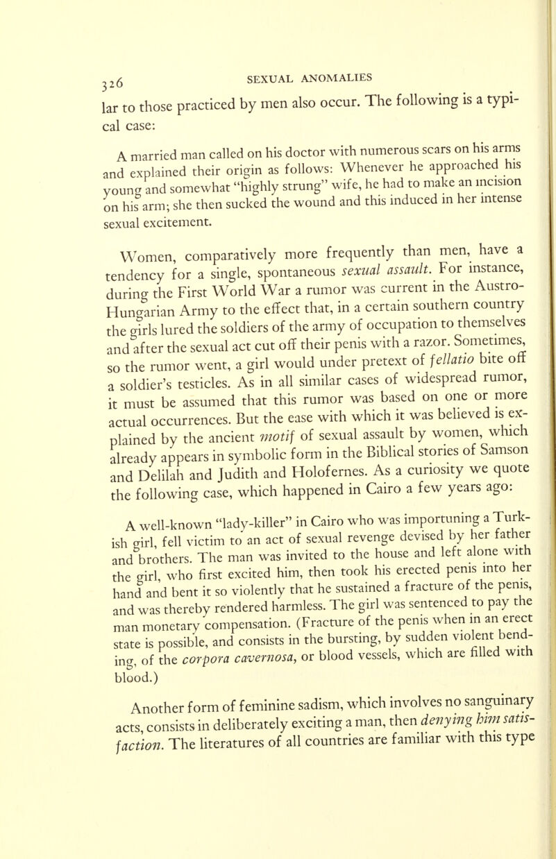 lar to those practiced by men also occur. The following is a typi- cal case: A married man called on his doctor with numerous scars on his arms and explained their origin as follows: Whenever he approached his vouna and somewhat highly strung wife, he had to make an incision on hisbarm; she then sucked the wound and this induced in her intense sexual excitement. Women, comparatively more frequently than men, have a tendency for a single, spontaneous sexual assault. For instance, during the First World War a rumor was current in the Austro- Hungarian Army to the effect that, in a certain southern country the girls lured the soldiers of the army of occupation to themselves and after the sexual act cut off their penis with a razor. Sometime^ so the rumor went, a girl would under pretext of fellatio bite off a soldier's testicles. As in all similar cases of widespread rumor, it must be assumed that this rumor was based on one or more actual occurrences. But the ease with which it was believed is ex- plained by the ancient motif of sexual assault by women, which already appears in symbolic form in the Biblical stories of Samson and Delilah and Judith and Holofernes. As a curiosity we quote the following case, which happened in Cairo a few years ago: A well-known lady-killer in Cairo who was importuning a Turk- ish girl fell victim to an act of sexual revenge devised by her father and brothers. The man was invited to the house and left alone with the girl who first excited him, then took his erected penis into her hand and bent it so violently that he sustained a fracture of the penis, and was thereby rendered harmless. The girl was sentenced to pay the man monetary compensation. (Fracture of the penis when in an erect state is possible, and consists in the bursting, by sudden violent bend- ing, of the corpora cavernosa, or blood vessels, which are filled with blood.) Another form of feminine sadism, which involves no sanguinary acts, consists in deliberately exciting a man, then denying him satis- faction. The literatures of all countries are familiar with this type