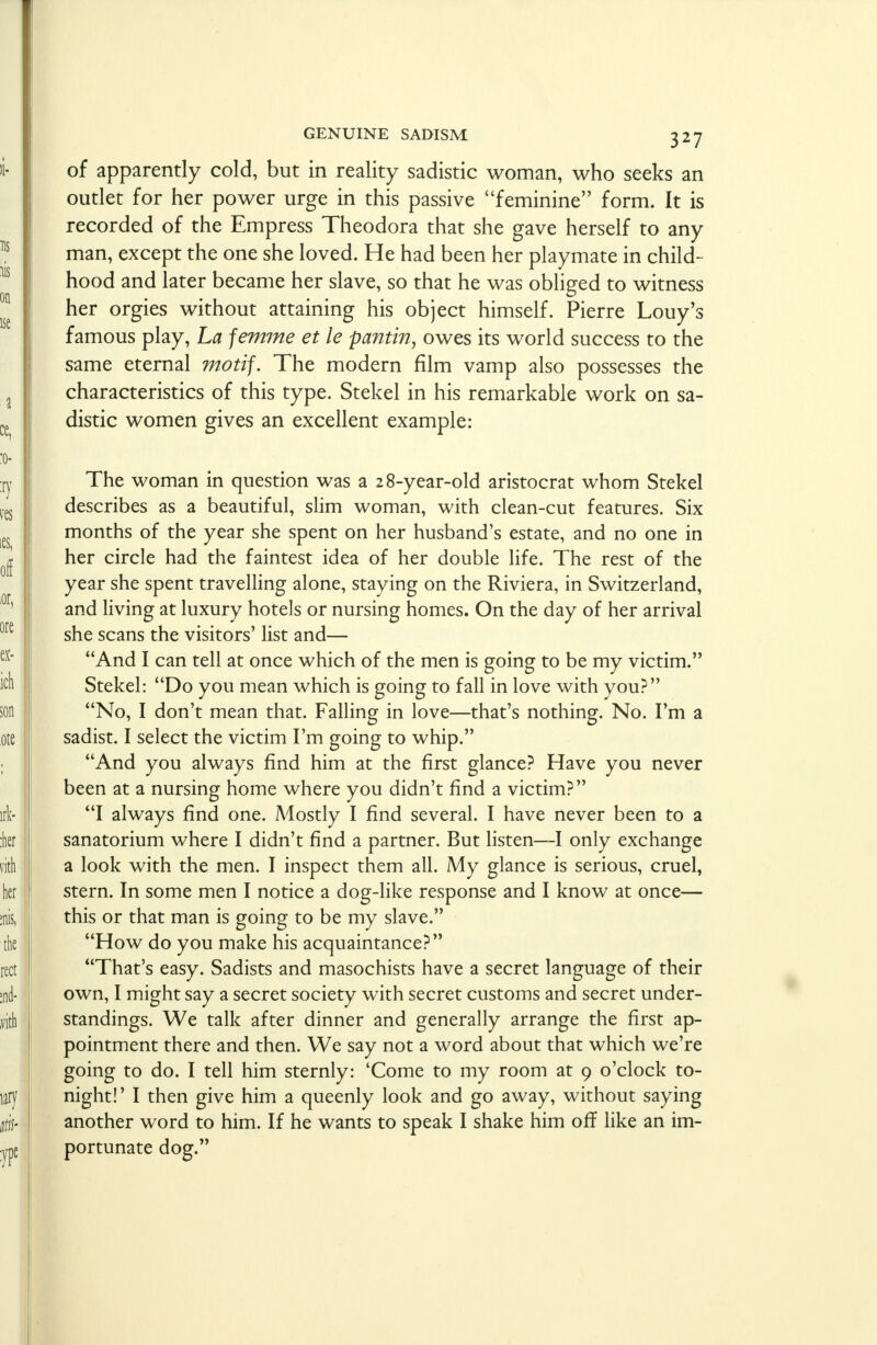 of apparently cold, but in reality sadistic woman, who seeks an outlet for her power urge in this passive feminine form. It is recorded of the Empress Theodora that she gave herself to any man, except the one she loved. He had been her playmate in child- hood and later became her slave, so that he was obliged to witness her orgies without attaining his object himself. Pierre Louy's famous play, La jemme et le pantin, owes its world success to the same eternal motif. The modern film vamp also possesses the characteristics of this type. Stekel in his remarkable work on sa- distic women gives an excellent example: The woman in question was a 28-year-old aristocrat whom Stekel describes as a beautiful, slim woman, with clean-cut features. Six months of the year she spent on her husband's estate, and no one in her circle had the faintest idea of her double life. The rest of the year she spent travelling alone, staying on the Riviera, in Switzerland, and living at luxury hotels or nursing homes. On the day of her arrival she scans the visitors' list and— And I can tell at once which of the men is going to be my victim. Stekel: Do you mean which is going to fall in love with you? No, I don't mean that. Falling in love—that's nothing. No. I'm a sadist. I select the victim I'm going to whip. And you always find him at the first glance? Have you never been at a nursing home where you didn't find a victim? I always find one. Mostly I find several. I have never been to a sanatorium where I didn't find a partner. But listen—I only exchange a look with the men. I inspect them all. My glance is serious, cruel, stern. In some men I notice a dog-like response and I know at once— this or that man is going to be my slave. How do you make his acquaintance? That's easy. Sadists and masochists have a secret language of their own, I might say a secret society with secret customs and secret under- standings. We talk after dinner and generally arrange the first ap- pointment there and then. We say not a word about that which we're going to do. I tell him sternly: 'Come to my room at 9 o'clock to- night!' I then give him a queenly look and go away, without saying another word to him. If he wants to speak I shake him off like an im- portunate dog.