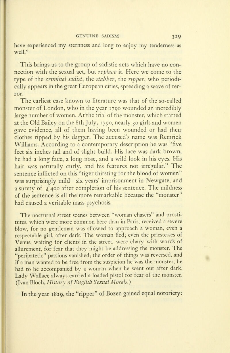 have experienced my sternness and long to enjoy my tenderness as well. This brings us to the group of sadistic acts which have no con- nection with the sexual act, but replace it. Here we come to the type of the criminal sadist, the stabber, the ripper, who periodi- cally appears in the great European cities, spreading a wave of ter- ror. The earliest case known to literature was that of the so-called monster of London, who in the year 1790 wounded an incredibly large number of women. At the trial of the monster, which started at the Old Bailey on the 8th July, 1790, nearly 30 girls and women gave evidence, all of them having been wounded or had their clothes ripped by his dagger. The accused's name was Remnck Williams. According to a contemporary description he was five feet six inches tall and of slight build. His face was dark brown, he had a long face, a long nose, and a wild look in his eyes. His hair was naturally curly, and his features not irregular. The sentence inflicted on this tiger thirsting for the blood of women was surprisingly mild—six years' imprisonment in Newgate, and a surety of ^400 after completion of his sentence. The mildness of the sentence is all the more remarkable because the monster:> had caused a veritable mass psychosis. The nocturnal street scenes between woman chasers and prosti- tutes, which were more common here than in Paris, received a severe blow, for no gentleman was allowed to approach a woman, even a respectable girl, after dark. The woman fled; even the priestesses of Venus, waiting for clients in the street, were chary with words of allurement, for fear that they might be addressing the monster. The peripatetic passions vanished; the order of things was reversed, and if a man wanted to be free from the suspicion he was the monster, he had to be accompanied by a woman when he went out after dark. Lady Wallace always carried a loaded pistol for fear of the monster. (Ivan Bloch, History of English Sexual Morals.) In the year 1829, the ripper of Bozen gained equal notoriety: