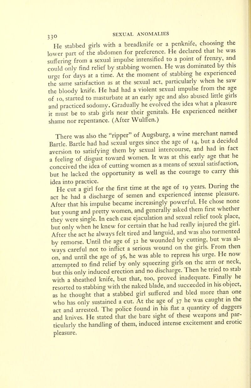 He stabbed girls with a breadknife or a penknife, choosing the lower part of the abdomen for preference. He declared that he was suffering from a sexual impulse intensified to a point of frenzy, and could only find relief by stabbing women. He was dominated by this urge for days at a time. At the moment of stabbing he experienced the same satisfaction as at the sexual act, particularly when he saw the bloody knife. He had had a violent sexual impulse from the age of 10, started to masturbate at an early age and also abused little girls and practiced sodomy. Gradually he evolved the idea what a pleasure it must be to stab girls near their genitals. He experienced neither shame nor repentance. (After Wulffen.) There was also the ripper of Augsburg, a wine merchant named Bartle. Battle had had sexual urges since the age of 14, but a decided aversion to satisfying them by sexual intercourse, and had m fact a feelino- of disgust toward women. It was at this early age that he conceived the idea of cutting women as a means of sexual satisfaction, but he lacked the opportunity as well as the courage to carry this idea into practice. He cut a girl for the first time at the age of 19 years. During the act he had a discharge of semen and experienced intense pleasure. After that his impulse became increasingly powerful. He chose none but young and pretty women, and generally asked them first whether they were single. In each case ejaculation and sexual relief took place, but only when he knew for certain that he had really injured the girl. After the act he always felt tired and languid, and was also tormented by remorse. Until the age of 32 he wounded by cutting, but was al- ways careful not to inflict a serious wound on the girls. From then on and until the age of 36, he was able to repress his urge. He now attempted to find relief by only squeezing girls on the arm or neck but this only induced erection and no discharge. Then he tried to stab with a sheathed knife, but that, too, proved inadequate. Finally he resorted to stabbing with the naked blade, and succeeded in his object, as he thought that a stabbed girl suffered and bled more than one who has only sustained a cut. At the age of 37 he was caught in the act and arrested. The police found in his flat a quantity of daggers and knives. He stated that the bare sight of these weapons and par- ticularly the handling of them, induced intense excitement and erotic pleasure.