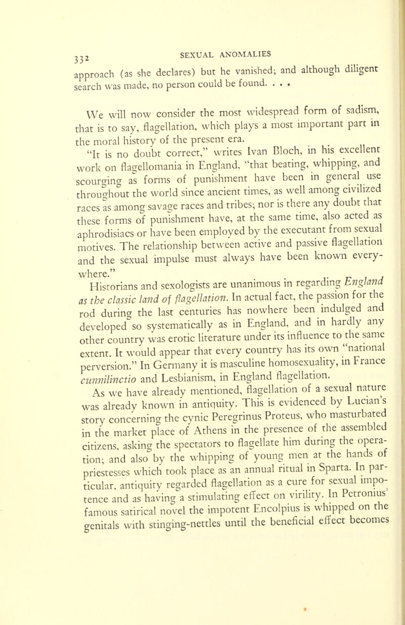 approach (as she declares) but he vanished; and although diligent search was made, no person could be found. . . . We will now consider the most widespread form of sadism, that is to say, flagellation, which plays a most important part in the moral history of the present era. It is no doubt correct, writes Ivan Bloch, in his excellent work on flagellomania in England, that beating, whipping, and scourging as forms of punishment have been in general use throughout the world since ancient times, as well among civilized races as among savage races and tribes-, nor is there any doubt that these forms of punishment have, at the same time, also acted as aphrodisiacs or have been employed by the executant from sexual motives. The relationship between active and passive flagellation and the sexual impulse must always have been known every- where. Historians and sexologists are unanimous in regarding England as the classic land of flagellation. In actual fact, the passion for the rod during the last centuries has nowhere been indulged and developed^ systematically as in England, and in hardly any other country was erotic literature under its influence to the same extent. It would appear that every country has its own national perversion. In Germany it is masculine homosexuality, in France cunnilinctio and Lesbianism, in England flagellation. As we have already mentioned, flagellation of a sexual nature was already known in antiquity. This is evidenced by Lucian's story concerning the cynic Peregrinus Proteus, who masturbated in the market place of Athens in the presence of the assembled citizens, asking the spectators to flagellate him during the opera- tion; and also by the whipping of young men at the hands of priestesses which took place as an annual ritual in Sparta. In par- ticular, antiquity regarded flagellation as a cure for sexual impo- tence and as having a stimulating effect on virility. In Petromus famous satirical novel the impotent Encolpius is whipped on the genitals with stinging-nettles until the beneficial effect becomes