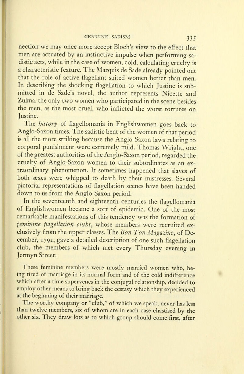 nection we may once more accept Bloch's view to the effect that men are actuated by an instinctive impulse when performing sa- distic acts, while in the case of women, cold, calculating cruelty is a characteristic feature. The Marquis de Sade already pointed out that the role of active flagellant suited women better than men. In describing the shocking flagellation to which Justine is sub- mitted in de Sade's novel, the author represents Nicette and Zulma, the only two women who participated in the scene besides the men, as the most cruel, who inflicted the worst tortures on Justine. The history of flagellomania in Englishwomen goes back to Anglo-Saxon times. The sadistic bent of the women of that period is all the more striking because the Anglo-Saxon laws relating to corporal punishment were extremely mild. Thomas Wright, one of the greatest authorities of the Anglo-Saxon period, regarded the cruelty of Anglo-Saxon women to their subordinates as an ex- traordinary phenomenon. It sometimes happened that slaves of both sexes were whipped to death by their mistresses. Several pictorial representations of flagellation scenes have been handed down to us from the Anglo-Saxon period. In the seventeenth and eighteenth centuries the flagellomania of Englishwomen became a sort of epidemic. One of the most remarkable manifestations of this tendency was the formation of feminine flagellation clubs, whose members were recruited ex- clusively from the upper classes. The Bon Ton Magazine, of De- cember, 1792, gave a detailed description of one such flagellation club, the members of which met every Thursday evening in Jermyn Street: These feminine members were mostly married women who, be- ing tired of marriage in its normal form and of the cold indifference which after a time supervenes in the conjugal relationship, decided to employ other means to bring back the ecstasy which they experienced at the beginning of their marriage. The worthy company or club, of which we speak, never has less than twelve members, six of whom are in each case chastised by the other six. They draw lots as to which group should come first, after