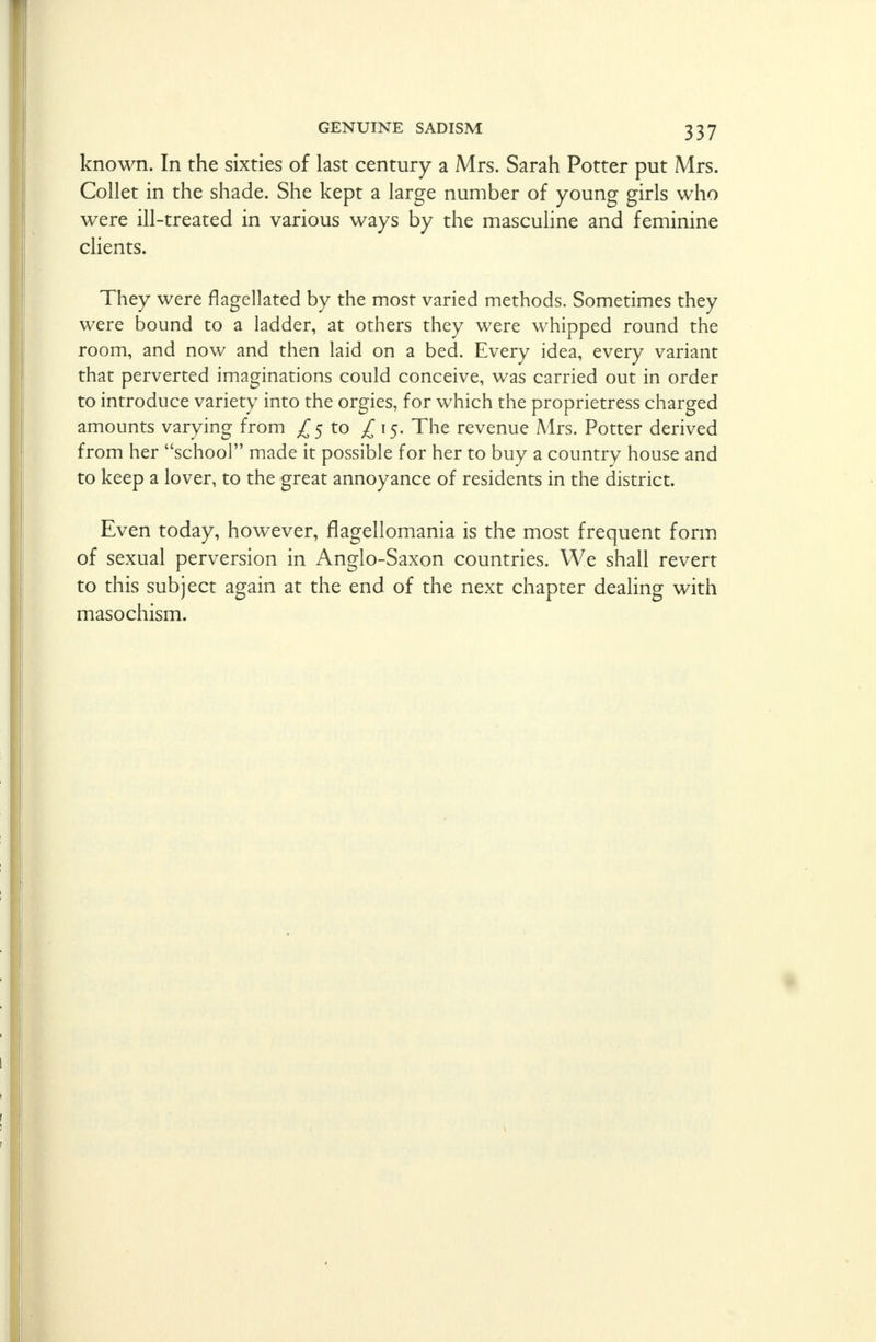 known. In the sixties of last century a Mrs. Sarah Potter put Mrs. Collet in the shade. She kept a large number of young girls who were ill-treated in various ways by the masculine and feminine clients. They were flagellated by the most varied methods. Sometimes they were bound to a ladder, at others they were whipped round the room, and now and then laid on a bed. Every idea, every variant that perverted imaginations could conceive, was carried out in order to introduce variety into the orgies, for which the proprietress charged amounts varying from ^5 to ^15. The revenue Mrs. Potter derived from her school made it possible for her to buy a country house and to keep a lover, to the great annoyance of residents in the district. Even today, however, flagellomania is the most frequent form of sexual perversion in Anglo-Saxon countries. We shall revert to this subject again at the end of the next chapter dealing with masochism.