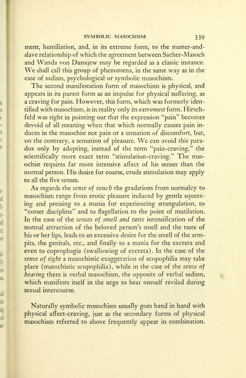ment, humiliation, and, in its extreme form, to the master-and- slave relationship of which the agreement between Sacher-Masoch and Wanda von Dunajew may be regarded as a classic instance. We shall call this group of phenomena, in the same way as in the case of sadism, psychological or symbolic masochism. The second manifestation form of masochism is physical, and appears in its purest form as an impulse for physical suffering, as a craving for pain. However, this form, which was formerly iden- tified with masochism, is in reality only its extremest form. Hirsch- feld was right in pointing out that the expression pain becomes devoid of all meaning when that which normally causes pain in- duces in the masochist not pain or a sensation of discomfort, but, on the contrary, a sensation of pleasure. We can avoid this para- dox only by adopting, instead of the term pain-craving, the scientifically more exact term stimulation-craving. The mas- ochist requires far more intensive affect of his senses than the normal person. His desire for coarse, crude stimulation may apply to all the five senses. As regards the sense of touch the gradations from normalcy to masochism range from erotic pleasure induced by gentle squeez- ing and pressing to a mania for experiencing strangulation, to corset discipline and to flagellation to the point of mutilation. In the case of the senses of smell and taste intensification of the normal attraction of the beloved person's smell and the taste of his or her lips, leads to an excessive desire for the smell of the arm- pits, the genitals, etc., and finally to a mania for the excreta and even to coprophagia (swallowing of excreta). In the case of the sense of sight a masochistic exaggeration of scopophilia may take place (masochistic scopophilia), while in the case of the sense of hearing there is verbal masochism, the opposite of verbal sadism, which manifests itself in the urge to hear oneself reviled during sexual intercourse. Naturally symbolic masochism usually goes hand in hand with physical affect-craving, just as the secondary forms of physical masochism referred to above frequently appear in combination.