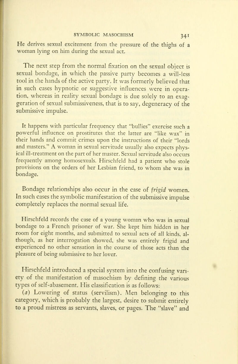 He derives sexual excitement from the pressure of the thighs of a woman lying on him during the sexual act. The next step from the normal fixation on the sexual object is sexual bondage, in which the passive party becomes a will-less tool in the hands of the active party. It was formerly believed that in such cases hypnotic or suggestive influences were in opera- tion, whereas in reality sexual bondage is due solely to an exag- geration of sexual submissiveness, that is to say, degeneracy of the submissive impulse. It happens with particular frequency that bullies exercise such a powerful influence on prostitutes that the latter are like wax in their hands and commit crimes upon the instructions of their lords and masters. A woman in sexual servitude usually also expects phys- ical ill-treatment on the part of her master. Sexual servitude also occurs frequently among homosexuals. Hirschfeld had a patient who stole provisions on the orders of her Lesbian friend, to whom she was in bondage. Bondage relationships also occur in the case of frigid women. In such cases the symbolic manifestation of the submissive impulse completely replaces the normal sexual life. Hirschfeld records the case of a young woman who was in sexual bondage to a French prisoner of war. She kept him hidden in her room for eight months, and submitted to sexual acts of all kinds, al- though, as her interrogation showed, she was entirely frigid and experienced no other sensation in the course of those acts than the pleasure of being submissive to her lover. Hirschfeld introduced a special system into the confusing vari- ety of the manifestation of masochism by defining the various types of self-abasement. His classification is as follows: (a) Lowering of status (servilism). Men belonging to this category, wliich is probably the largest, desire to submit entirely to a proud mistress as servants, slaves, or pages. The slave and