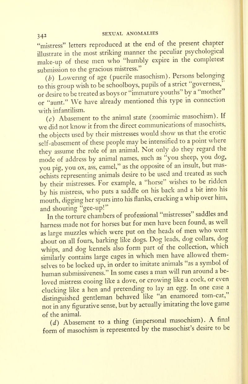mistress letters reproduced at the end of the present chapter illustrate in the most striking manner the peculiar psychological make-up of these men who humbly expire in the completest submission to the gracious mistress. (b) Lowering of age (puerile masochism). Persons belonging to this group wish to be schoolboys, pupils of a strict governess,^ or desire to be treated as boys or immature youths by a mother or aunt. We have already mentioned this type in connection with infantilism. (c) Abasement to the animal state (zoomimic masochism). If we did not know it from the direct communications of masochists, the objects used by their mistresses would show us that the erotic self-abasement of these people may be intensified to a point where they assume the role of an animal. Not only do they regard the mode of address by animal names, such as you sheep, you dog, you pig, you ox, ass, camel, as the opposite of an insult, but mas- ochists representing animals desire to be used and treated as such by their mistresses. For example, a horse wishes to be ridden by his mistress, who puts a saddle on his back and a bit into his mouth, digging her spurs into his flanks, cracking a whip over him, and shouting gee-up! In the torture chambers of professional mistresses saddles and harness made not for horses but for men have been found, as well as large muzzles which were put on the heads of men who went about on all fours, barking like dogs. Dog leads, dog collars, dog whips, and dog kennels also form part of the collection, which similarly contains large cages in which men have allowed them- selves to be locked up, in order to imitate animals as a symbol of human submissiveness. In some cases a man will run around a be- loved mistress cooing like a dove, or crowing like a cock, or even clucking like a hen and pretending to lay an egg. In one case a distinguished gentleman behaved like an enamored tom-cat, not in any figurative sense, but by actually imitating the love game of the animal. (d) Abasement to a thing (impersonal masochism). A final form of masochism is represented by the masochist's desire to be