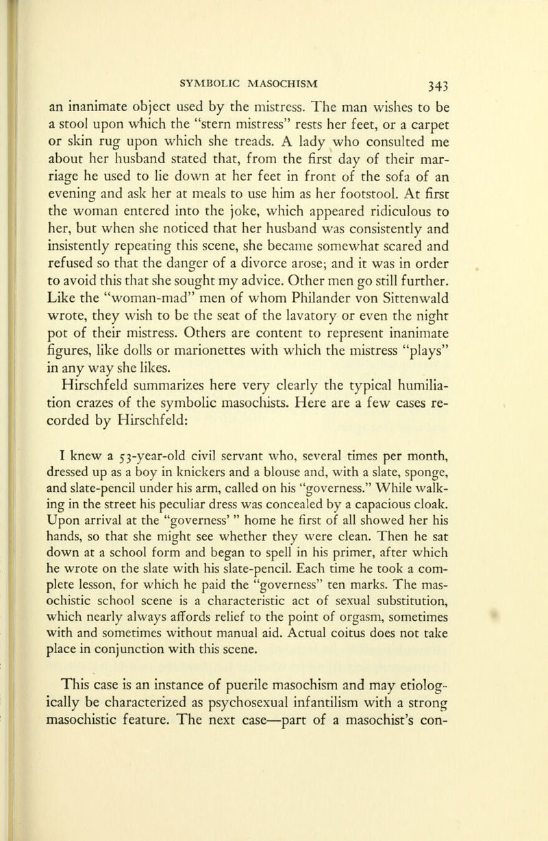 an inanimate object used by the mistress. The man wishes to be a stool upon which the stern mistress rests her feet, or a carpet or skin rug upon which she treads. A lady who consulted me about her husband stated that, from the first day of their mar- riage he used to lie down at her feet in front of the sofa of an evening and ask her at meals to use him as her footstool. At first the woman entered into the joke, which appeared ridiculous to her, but when she noticed that her husband was consistently and insistently repeating this scene, she became somewhat scared and refused so that the danger of a divorce arose; and it was in order to avoid this that she sought my advice. Other men go still further. Like the woman-mad men of whom Philander von Sittenwald wrote, they wish to be the seat of the lavatory or even the night pot of their mistress. Others are content to represent inanimate figures, like dolls or marionettes with which the mistress plays in any way she likes. Hirschfeld summarizes here very clearly the typical humilia- tion crazes of the symbolic masochists. Here are a few cases re- corded by Hirschfeld: I knew a 53-year-old civil servant who, several times per month, dressed up as a boy in knickers and a blouse and, with a slate, sponge, and slate-pencil under his arm, called on his governess. While walk- ing in the street his peculiar dress was concealed by a capacious cloak. Upon arrival at the governess'  home he first of all showed her his hands, so that she might see whether they were clean. Then he sat down at a school form and began to spell in his primer, after which he wrote on the slate with his slate-pencil. Each time he took a com- plete lesson, for which he paid the governess ten marks. The mas- ochistic school scene is a characteristic act of sexual substitution, which nearly always affords relief to the point of orgasm, sometimes with and sometimes without manual aid. Actual coitus does not take place in conjunction with this scene. This case is an instance of puerile masochism and may etiolog - ically be characterized as psychosexual infantilism with a strong masochistic feature. The next case—part of a masochist's con-