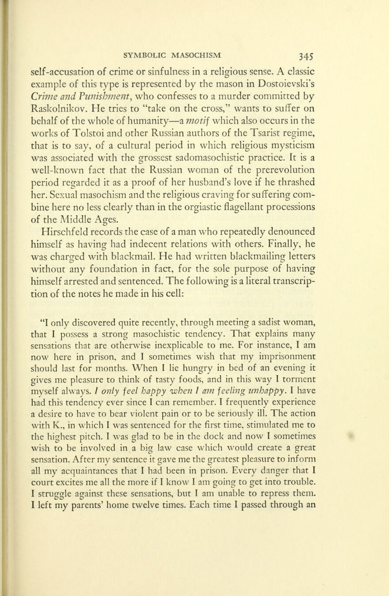 self-accusation of crime or sinfulness in a religious sense. A classic example of this type is represented by the mason in Dostoievsky's Crime and Punishment, who confesses to a murder committed by Raskolnikov. He tries to take on the cross, wants to suffer on behalf of the whole of humanity—a motif which also occurs in the works of Tolstoi and other Russian authors of the Tsarist regime, that is to say, of a cultural period in which religious mysticism was associated with the grossest sadomasochistic practice. It is a well-knowrn fact that the Russian woman of the prerevolution period regarded it as a proof of her husband's love if he thrashed her. Sexual masochism and the religious craving for suffering com- bine here no less clearly than in the orgiastic flagellant processions of the Middle Ages. Hirschf eld records the case of a man who repeatedly denounced himself as having had indecent relations with others. Finally, he was charged with blackmail. He had written blackmailing letters without any foundation in fact, for the sole purpose of having himself arrested and sentenced. The following is a literal transcrip- tion of the notes he made in his cell: I only discovered quite recently, through meeting a sadist woman, that I possess a strong masochistic tendency. That explains many sensations that are otherwise inexplicable to me. For instance, I am now here in prison, and I sometimes wish that my imprisonment should last for months. When I lie hungry in bed of an evening it gives me pleasure to think of tasty foods, and in this way I torment myself always. / only feel happy when I am feeling unhappy. I have had this tendency ever since I can remember. I frequently experience a desire to have to bear violent pain or to be seriously ill. The action with K., in which I was sentenced for the first time, stimulated me to the highest pitch. I was glad to be in the dock and now I sometimes wish to be involved in a big law case which would create a great sensation. After my sentence it gave me the greatest pleasure to inform all my acquaintances that I had been in prison. Every danger that I court excites me all the more if I know I am going to get into trouble. I struggle against these sensations, but I am unable to repress them. I left my parents' home twelve times. Each time I passed through an