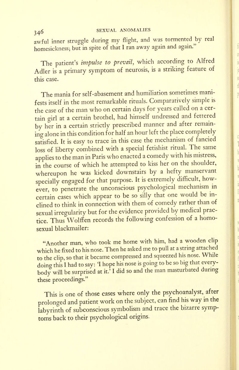 awful inner struggle during my flight, and was tormented by real homesickness; but in spite of that I ran away again and again. The patient's impulse to prevail, which according to Alfred Adler is a primary symptom of neurosis, is a striking feature of this case. The mania for self-abasement and humiliation sometimes mani- fests itself in the most remarkable rituals. Comparatively simple is the case of the man who on certain days for years called on a cer- tain girl at a certain brothel, had himself undressed and fettered by her in a certain strictly prescribed manner and after remain- ing alone in this condition for half an hour left the place completely satisfied. It is easy to trace in this case the mechanism of fancied loss of liberty combined with a special fetishist ritual. The same applies to the man in Paris who enacted a comedy with his mistress, in the course of which he attempted to kiss her on the shoulder, whereupon he was kicked downstairs by a hefty manservant specially engaged for that purpose. It is extremely difficult, how- ever, to penetrate the unconscious psychological mechanism in certain cases which appear to be so silly that one would be in- clined to think in connection with them of comedy rather than of sexual irregularity but for the evidence provided by medical prac- tice. Thus Wolff en records the following confession of a homo- sexual blackmailer: Another man, who took me home with him, had a wooden clip which he fixed to his nose. Then he asked me to pull at a string attached to the clip, so that it became compressed and squeezed his nose. While doing this I had to say: 'I hope his nose is going to be so big that every- body will be surprised at it.' I did so and the man masturbated during these proceedings. This is one of those cases where only the psychoanalyst, after prolonged and patient work on the subject, can find his way in the labyrinth of subconscious symbolism and trace the bizarre symp- toms back to their psychological origins.