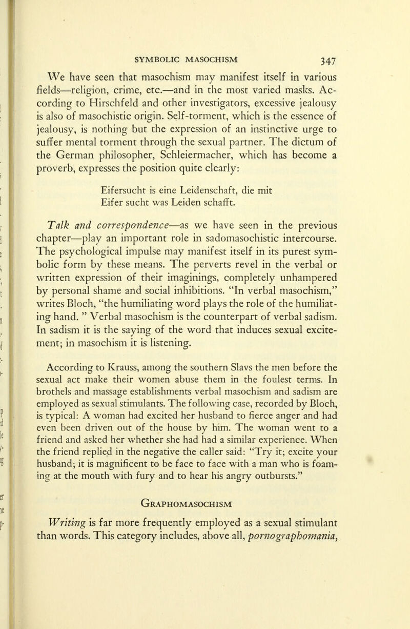 We have seen that masochism may manifest itself in various fields—religion, crime, etc.—and in the most varied masks. Ac- cording to Hirschfeld and other investigators, excessive jealousy is also of masochistic origin. Self-torment, which is the essence of jealousy, is nothing but the expression of an instinctive urge to suffer mental torment through the sexual partner. The dictum of the German philosopher, Schleiermacher, which has become a proverb, expresses the position quite clearly: Eifersucht is eine Leidenschaft, die mit Eifer sucht was Leiden schafTt. Talk and correspondence—as we have seen in the previous chapter—play an important role in sadomasochistic intercourse. The psychological impulse may manifest itself in its purest sym- bolic form by these means. The perverts revel in the verbal or written expression of their imaginings, completely unhampered by personal shame and social inhibitions. In verbal masochism, writes Bloch, the humiliating word plays the role of the humiliat- ing hand.  Verbal masochism is the counterpart of verbal sadism. In sadism it is the saying of the word that induces sexual excite- ment; in masochism it is listening. According to Krauss, among the southern Slavs the men before the sexual act make their women abuse them in the foulest terms. In brothels and massage establishments verbal masochism and sadism are employed as sexual stimulants. The following case, recorded by Bloch, is typical: A woman had excited her husband to fierce anger and had even been driven out of the house by him. The woman went to a friend and asked her whether she had had a similar experience. When the friend replied in the negative the caller said: Try it; excite your husband; it is magnificent to be face to face with a man who is foam- ing at the mouth with fury and to hear his angry outbursts. Graphomasochism Writing is far more frequently employed as a sexual stimulant than words. This category includes, above all, porno graph omania^ \
