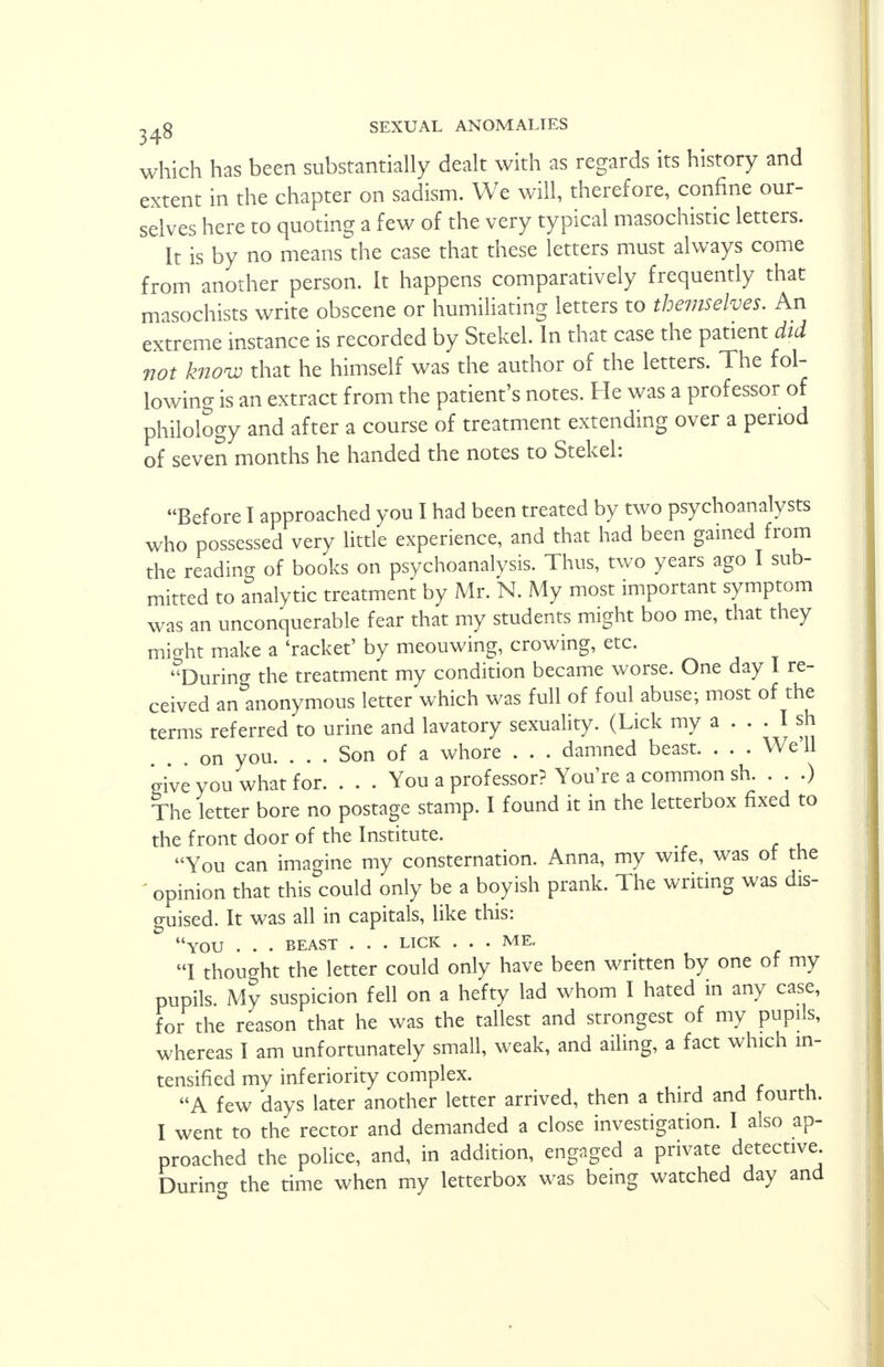 which has been substantially dealt with as regards its history and extent in the chapter on sadism. We will, therefore, confine our- selves here to quoting a few of the very typical masochistic letters. It is by no means the case that these letters must always come from another person. It happens comparatively frequently that masochists write obscene or humiliating letters to themselves. An extreme instance is recorded by Stekel. In that case the patient did not know that he himself was the author of the letters. The fol- lowing is an extract from the patient's notes. He was a professor of philology and after a course of treatment extending over a period of seven months he handed the notes to Stekel: Before I approached you I had been treated by two psychoanalysts who possessed very little experience, and that had been gained from the reading of books on psychoanalysis. Thus, two years ago I sub- mitted to analytic treatment by Mr. N. My most important symptom was an unconquerable fear that my students might boo me, that they mio-ht make a 'racket' by meouwing, crowing, etc. During the treatment my condition became worse. One day I re- ceived an anonymous letter which was full of foul abuse; most of the terms referred to urine and lavatory sexuality. (Lick my a ... I sh on you. ... Son of a whore . . . damned beast. . . . We'll give you what for You a professor? You're a common sh. . . .) The letter bore no postage stamp. I found it in the letterbox fixed to the front door of the Institute. You can imagine my consternation. Anna, my wife, was of the ' opinion that this could only be a boyish prank. The writing was dis- guised. It was all in capitals, like this: YOU . . . BEAST . . . LICK ... ME. I thought the letter could only have been written by one of my pupils. My suspicion fell on a hefty lad whom I hated in any case, for the reason that he was the tallest and strongest of my pupils, whereas I am unfortunately small, weak, and ailing, a fact which in- tensified my inferiority complex. A few days later another letter arrived, then a third and fourth. I went to the rector and demanded a close investigation. I also ap- proached the police, and, in addition, engaged a private detective During the time when my letterbox was being watched day and