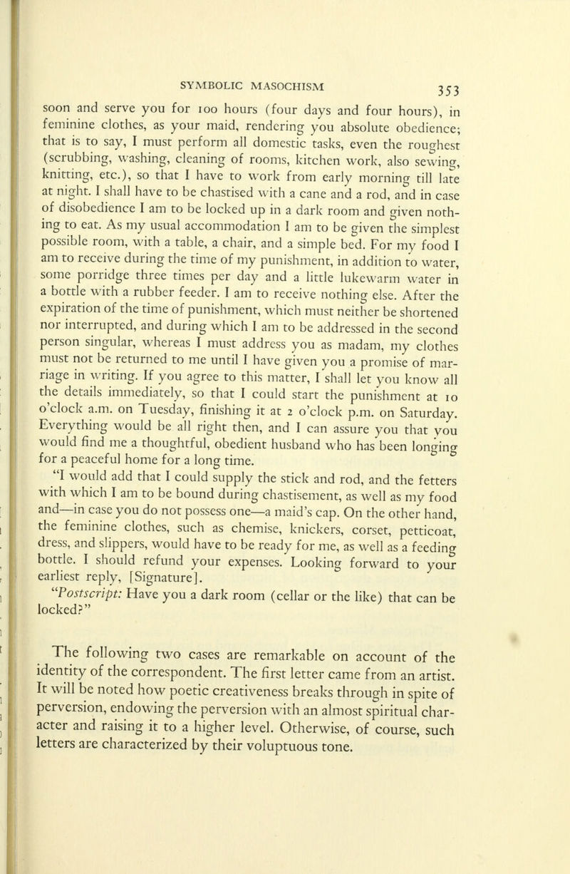 soon and serve you for 100 hours (four days and four hours), in feminine clothes, as your maid, rendering you absolute obedience; that is to say, I must perform ail domestic tasks, even the roughest (scrubbing, washing, cleaning of rooms, kitchen work, also sewing, knitting, etc.), so that I have to work from early morning till late at night. I shall have to be chastised with a cane and a rod, and in case of disobedience I am to be locked up in a dark room and given noth- ing to eat. As my usual accommodation I am to be given the simplest possible room, with a table, a chair, and a simple bed. For my food I am to receive during the time of my punishment, in addition to water, some porridge three times per day and a little lukewarm water in a bottle with a rubber feeder. I am to receive nothing else. After the expiration of the time of punishment, which must neither be shortened nor interrupted, and during which I am to be addressed in the second person singular, whereas I must address you as madam, my clothes must not be returned to me until I have given you a promise of mar- riage in writing. If you agree to this matter, I shall let you know all the details immediately, so that I could start the punishment at 10 o'clock a.m. on Tuesday, finishing it at 2 o'clock p.m. on Saturday. Everything would be all right then, and I can assure you that you would find me a thoughtful, obedient husband who has been longing for a peaceful home for a long time. I would add that I could supply the stick and rod, and the fetters with which I am to be bound during chastisement, as well as my food and—in case you do not possess one—a maid's cap. On the other hand, the feminine clothes, such as chemise, knickers, corset, petticoat,' dress, and slippers, would have to be ready for me, as well as a feeding bottle. I should refund your expenses. Looking forward to your earliest reply, [Signature]. Postscript: Have you a dark room (cellar or the like) that can be locked? The following two cases are remarkable on account of the identity of the correspondent. The first letter came from an artist. It will be noted how poetic creativeness breaks through in spite of perversion, endowing the perversion with an almost spiritual char- acter and raising it to a higher level. Otherwise, of course, such letters are characterized by their voluptuous tone.