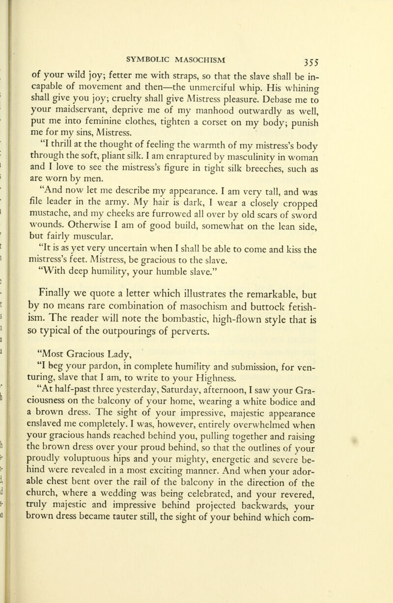of your wild joy; fetter me with straps, so that the slave shall be in- capable of movement and then—the unmerciful whip. His whining shall give you joy; cruelty shall give Mistress pleasure. Debase me to your maidservant, deprive me of my manhood outwardly as well, put me into feminine clothes, tighten a corset on my body; punish me for my sins, Mistress. I thrill at the thought of feeling the warmth of my mistress's body through the soft, pliant silk. I am enraptured by masculinity in woman and I love to see the mistress's figure in tight silk breeches, such as are worn by men. And now let me describe my appearance. I am very tall, and was file leader in the army. My hair is dark, I wear a closely cropped mustache, and my cheeks are furrowed all over by old scars of sword wounds. Otherwise I am of good build, somewhat on the lean side, but fairly muscular. It is as yet very uncertain when I shall be able to come and kiss the mistress's feet. Mistress, be gracious to the slave. With deep humility, your humble slave. Finally we quote a letter which illustrates the remarkable, but by no means rare combination of masochism and buttock fetish- ism. The reader will note the bombastic, high-flown style that is so typical of the outpourings of perverts. Most Gracious Lady, I beg your pardon, in complete humility and submission, for ven- turing, slave that I am, to write to your Highness. At half-past three yesterday, Saturday, afternoon, I saw your Gra- ciousness on the balcony of your home, wearing a white bodice and a brown dress. The sight of your impressive, majestic appearance enslaved me completely. I was, however, entirely overwhelmed when your gracious hands reached behind you, pulling together and raising the brown dress over your proud behind, so that the outlines of your proudly voluptuous hips and your mighty, energetic and severe be- hind were revealed in a most exciting manner. And when your ador- able chest bent over the rail of the balcony in the direction of the church, where a wedding was being celebrated, and your revered, truly majestic and impressive behind projected backwards, your brown dress became tauter still, the sight of your behind which com-