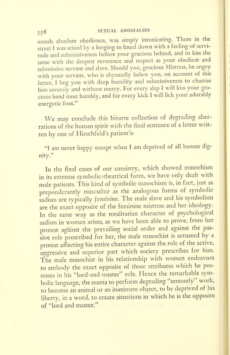 mands absolute obedience, was simply intoxicating. There in the street I was seized by a longing to kneel down with a feeling of servi- tude and submissiveness before your gracious behind, and to kiss the same with the deepest reverence and respect as your obedient and submissive servant and slave. Should you, gracious Mistress, be angry with your servant, who is abysmally below you, on account of this letter, I beg you with deep humility and submissiveness to chastise him severely and without mercy. For every slap I will kiss your gra- cious hand most humbly, and for every kick I will lick your adorably energetic foot. We may conclude this bizarre collection of degrading aber- rations of the human spirit with the final sentence of a letter writ- ten by one of Hirschfeld's patient's: I am never happy except when I am deprived of all human dig- nity. In the final cases of our casuistry, which showed masochism in its extreme symbolic-theatrical form, we have only dealt with male patients. This kind of symbolic masochism is, in fact, just as preponderantly masculine as the analogous forms of symbolic sadism are typically feminine. The male slave and his symbolism are the exact opposite of the feminine mistress and her ideology. In the same way as the totalitarian character of psychological sadism in women arises, as we have been able to prove, from her protest against the prevailing social order and against the pas- sive role prescribed for her, the male masochist is actuated by a protest affecting his entire character against the role of the active, aggressive and superior part which society prescribes for him. The male masochist in his relationship with women endeavors to embody the exact opposite of those attributes which he pos- sesses in his lord-and-master role. Hence the remarkable sym- bolic language, the mania to perform degrading unmanly work, to become an animal or an inanimate object, to be deprived of his liberty, in a word, to create situations in which he is the opposite of lord and master.