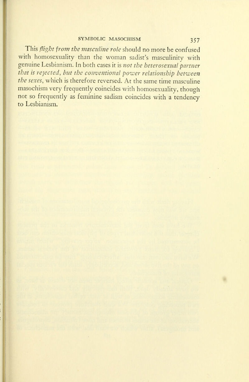 This flight from the masculine role should no more be confused with homosexuality than the woman sadist's masculinity with genuine Lesbianism. In both cases it is not the heterosexual partner that is rejected, but the conventional power relationship between the sexes, which is therefore reversed. At the same time masculine masochism very frequently coincides with homosexuality, though not so frequently as feminine sadism coincides with a tendency to Lesbianism.