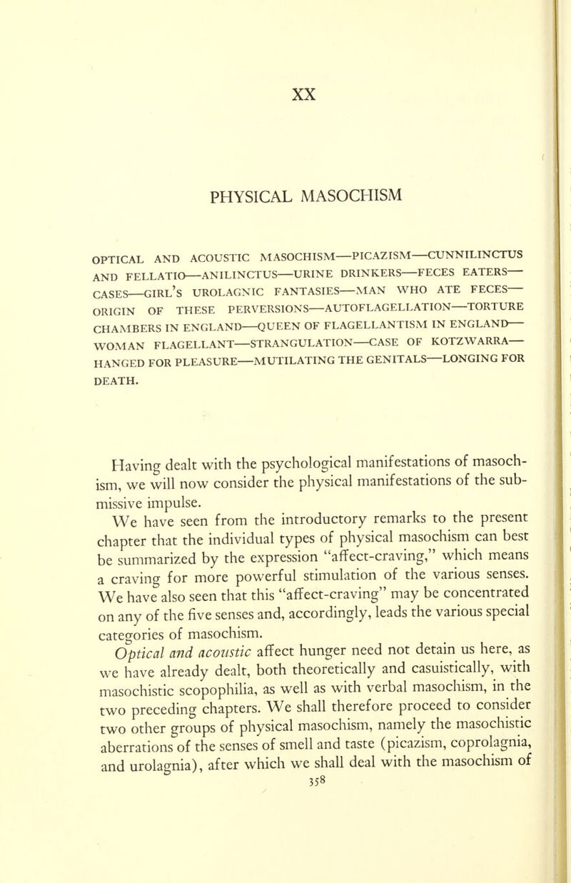 XX PHYSICAL MASOCHISM OPTICAL AND ACOUSTIC MASOCHISM—PICAZISM—CUNNILINCTUS AND FELLATIO ANILINCTUS URINE DRINKERS FECES EATERS CASES GIRL'S UROLAGNIC FANTASIES MAN WHO ATE FECES ORIGIN OF THESE PERVERSIONS—AUTOFLAGELLATION TORTURE CHAMBERS IN ENGLAND QUEEN OF FLAGELLANTISM IN ENGLAND WOMAN FLAGELLANT STRANGULATION CASE OF KOTZWARRA HANGED FOR PLEASURE MUTILATING THE GENITALS—LONGING FOR DEATH. Having dealt with the psychological manifestations of masoch- ism, we will now consider the physical manifestations of the sub- missive impulse. We have seen from the introductory remarks to the present chapter that the individual types of physical masochism can best be summarized by the expression affect-craving, which means a craving for more powerful stimulation of the various senses. We have also seen that this affect-craving may be concentrated on any of the five senses and, accordingly, leads the various special categories of masochism. Optical and acoustic affect hunger need not detain us here, as we have already dealt, both theoretically and casuistically, with masochistic scopophilia, as well as with verbal masochism, in the two preceding chapters. We shall therefore proceed to consider two other groups of physical masochism, namely the masochistic aberrations of the senses of smell and taste (picazism, coprolagnia, and urolagnia), after which we shall deal with the masochism of