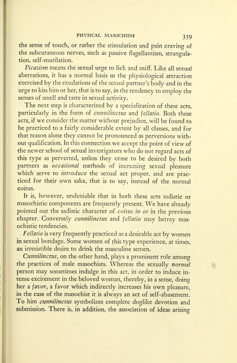 the sense of touch, or rather the stimulation and pain craving of the subcutaneous nerves, such as passive flagellantism, strangula- tion, self-mutilation. Ficazism means the sexual urge to lick and sniff. Like all sexual aberrations, it has a normal basis in the physiological attraction exercised by the exudations of the sexual partner's body and in the urge to kiss him or her, that is to say, in the tendency to employ the senses of smell and taste in sexual activity. The next step is characterized by a specialization of these acts, particularly in the form of cunnilinctus and fellatio. Both these acts, if we consider the matter without prejudice, will be found to be practiced to a fairly considerable extent by all classes, and for that reason alone they cannot be pronounced as perversions with- out qualification. In this connection we accept the point of view of the newer school of sexual investigators who do not regard acts of this type as perverted, unless they cease to be desired by both partners as occasional methods of increasing sexual pleasure which serve to introduce the sexual act proper, and are prac- ticed for their own sake, that is to say, instead of the normal coitus. It is, however, undeniable that in both these acts sadistic or masochistic components are frequently present. We have already pointed out the sadistic character of coitus in os in the previous ch apter. Conversely cunnilinctus and fellatio may betray mas- ochistic tendencies. Fellatio is very frequently practiced as a desirable act by women in sexual bondage. Some women of this type experience, at times, an irresistible desire to drink the masculine semen. Cunnilinctus, on the other hand, plays a prominent role among the practices of male masochists. Whereas the sexually normal person may sometimes indulge in this act, in order to induce in- tense excitement in the beloved woman, thereby, in a sense, doing her a favor, a favor which indirectly increases his own pleasure, in the case of the masochist it is always an act of self-abasement. To him cunnilinctus symbolizes complete doglike devotion and submission. There is, in addition, the association of ideas arising
