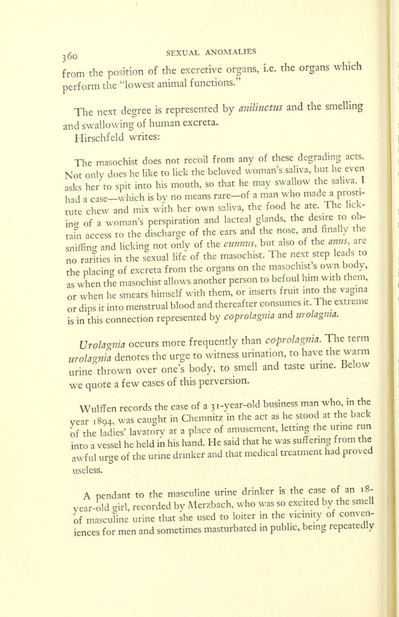 from the position of the excretive organs, i.e. the organs which perform the lowest animal functions. The next degree is represented by anilinctus and the smelling and swallowing of human excreta. Hirschfeld writes: The masochist does not recoil from any of these degrading acts. Not only does he like to lick the beloved woman's saliva, but he even asks her to spit into his mouth, so that he may swallow the saliva. I had a case-which is by no means rare-of a man who made a prosti- tute chew and mix with her own saliva, the food he ate. The lick- ing of a woman's perspiration and lacteal glands, the desire to ob- tain access to the discharge of the ears and the nose, and finally the sniffin- and licking not only of the cunnm, but also of the anus, are no rarities in the sexual life of the masochist. The next step leads to the placing of excreta from the organs on the masochist s own body, as when the masochist allows another person to befoul him with them, or when he smears himself with them, or inserts fruit into the vagina or dips it into menstrual blood and thereafter consumes it. The extreme is in this connection represented by coprolalia and urolagma. Urolagnia occurs more frequently than coprolagnia. The term urolagnia denotes the urge to witness urination, to have the warm urine thrown over one's body, to smell and taste urine. Below we quote a few cases of this perversion. Wulffen records the case of a 31-year-old business man who in the year .894, was caught in Chemnitz in the act as he stood at the back of the ladies' lavatory at a place of amusement, letting the urine run into a vessel he held in his hand. He said that he was suffering from the awful urge of the urine drinker and that medical treatment had proved useless. A pendant to the masculine urine drinker is the case of an 18- vear-old girl, recorded by Merzbach, who was so excited by the smell of masculine urine that she used to loiter in the vicinity of conven- iences for men and sometimes masturbated in public, being repeatedly
