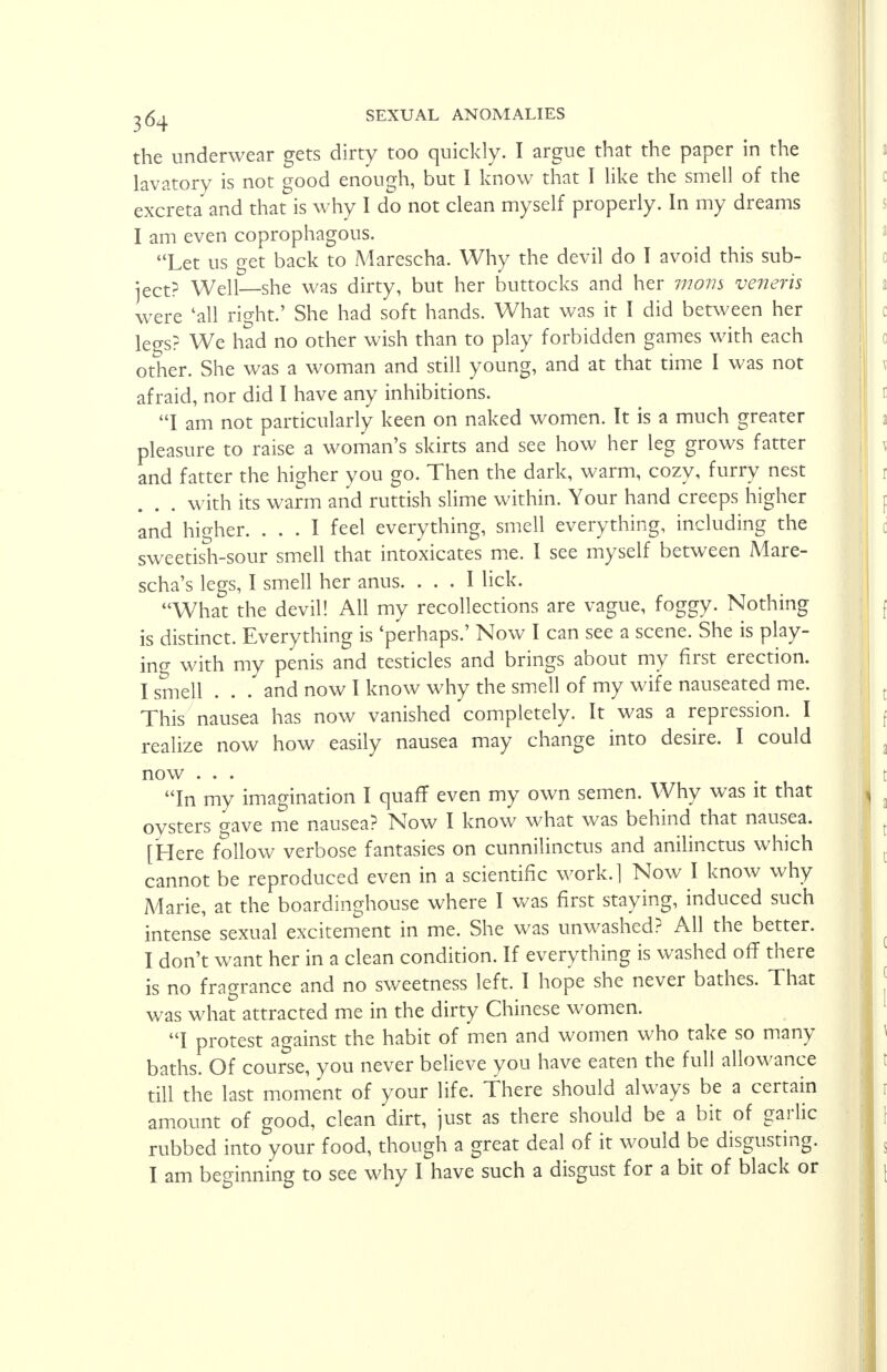 the underwear gets dirty too quickly. I argue that the paper in the lavatory is not good enough, but I know that I like the smell of the excreta and that is why I do not clean myself properly. In my dreams I am even coprophagous. Let us get back to Marescha. Why the devil do I avoid this sub- ject? Well—she was dirty, but her buttocks and her mom veneris were 'all right.' She had soft hands. What was it I did between her legs? We had no other wish than to play forbidden games with each other. She was a woman and still young, and at that time I was not afraid, nor did I have any inhibitions. I am not particularly keen on naked women. It is a much greater pleasure to raise a woman's skirts and see how her leg grows fatter and fatter the higher you go. Then the dark, warm, cozy, furry nest with its warm and ruttish slime within. Your hand creeps higher and higher. ... I feel everything, smell everything, including the sweetish-sour smell that intoxicates me. I see myself between Mare- scha's legs, I smell her anus. ... I lick. What the devil! All my recollections are vague, foggy. Nothing is distinct. Everything is 'perhaps.' Now I can see a scene. She is play- ing with my penis and testicles and brings about my first erection. I smell . . . and now I know why the smell of my wife nauseated me. This nausea has now vanished completely. It was a repression. I realize now how easily nausea may change into desire. I could now ... In my imagination I quaff even my own semen. Why was it that oysters gave me nausea? Now I know what was behind that nausea. [Here follow verbose fantasies on cunnilinctus and anilinctus which cannot be reproduced even in a scientific work.l Now I know why Marie, at the boardinghouse where I was first staying, induced such intense sexual excitement in me. She was unwashed? All the better. I don't want her in a clean condition. If everything is washed off there is no fragrance and no sweetness left. I hope she never bathes. That was what attracted me in the dirty Chinese women. I protest against the habit of men and women who take so many baths. Of course, you never believe you have eaten the full allowance till the last moment of your life. There should always be a certain amount of good, clean dirt, just as there should be a bit of garlic rubbed into your food, though a great deal of it would be disgusting. I am beginning to see why I have such a disgust for a bit of black or