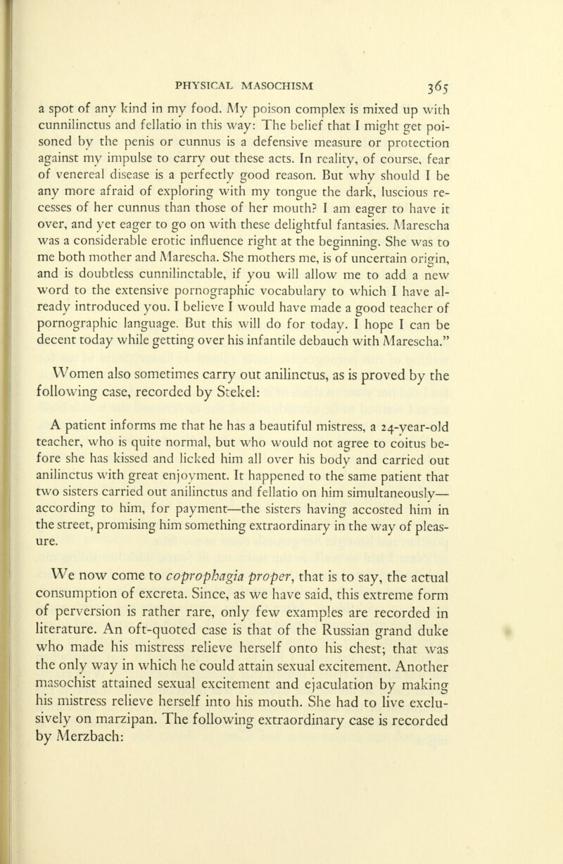 a spot of any kind in my food. My poison complex is mixed up with cunnilinctus and fellatio in this way: The belief that I might get poi- soned by the penis or cunnus is a defensive measure or protection against my impulse to carry out these acts. In reality, of course, fear of venereal disease is a perfectly good reason. But why should I be any more afraid of exploring with my tongue the dark, luscious re- cesses of her cunnus than those of her mouth? I am eager to have it over, and yet eager to go on with these delightful fantasies. Marescha was a considerable erotic influence right at the beginning. She was to me both mother and Marescha. She mothers me, is of uncertain origin, and is doubtless cunnilinctable, if you will allow me to add a new word to the extensive pornographic vocabulary to which I have al- ready introduced you. I believe I would have made a good teacher of pornographic language. But this will do for today. I hope I can be decent today while getting over his infantile debauch with Marescha. Women also sometimes carry out anilinctus, as is proved by the following case, recorded by Stekel: A patient informs me that he has a beautiful mistress, a 24-year-old teacher, who is quite normal, but who would not agree to coitus be- fore she has kissed and licked him all over his body and carried out anilinctus with great enjoyment. It happened to the same patient that two sisters carried out anilinctus and fellatio on him simultaneously— according to him, for payment—the sisters having accosted him in the street, promising him something extraordinary in the way of pleas- ure. We now come to coprophagia proper, that is to say, the actual consumption of excreta. Since, as we have said, this extreme form of perversion is rather rare, only few examples are recorded in literature. An oft-quoted case is that of the Russian grand duke who made his mistress relieve herself onto his chest; that was the only way in which he could attain sexual excitement. Another masochist attained sexual excitement and ejaculation by making his mistress relieve herself into his mouth. She had to live exclu- sively on marzipan. The following extraordinary case is recorded by Merzbach: