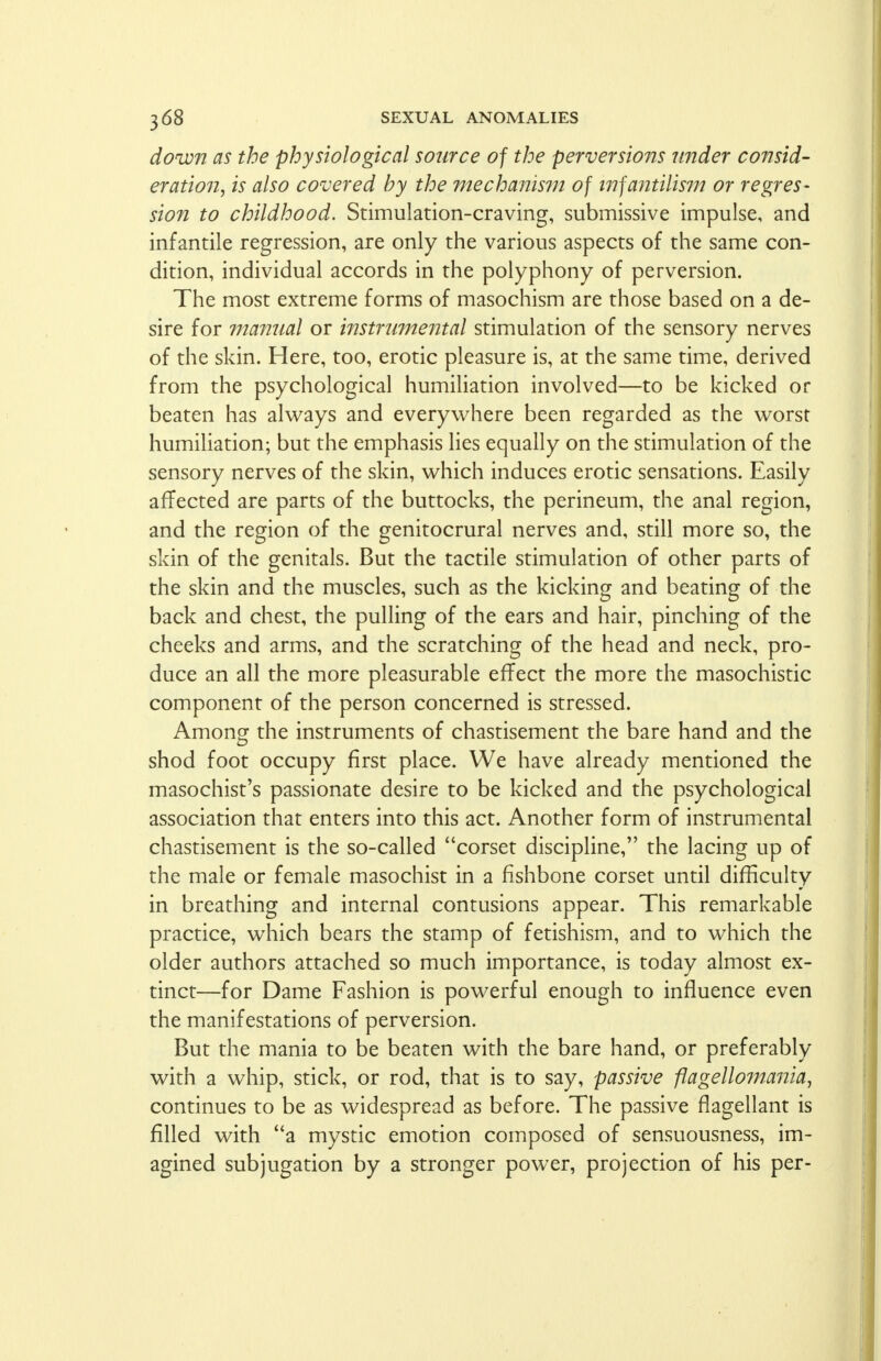 down as the physiological source of the perversions under consid- eration, is also covered by the mechanism of infantilism or regres- sion to childhood. Stimulation-craving, submissive impulse, and infantile regression, are only the various aspects of the same con- dition, individual accords in the polyphony of perversion. The most extreme forms of masochism are those based on a de- sire for manual or instrumental stimulation of the sensory nerves of the skin. Here, too, erotic pleasure is, at the same time, derived from the psychological humiliation involved—to be kicked or beaten has always and everywhere been regarded as the worst humiliation; but the emphasis lies equally on the stimulation of the sensory nerves of the skin, which induces erotic sensations. Easily affected are parts of the buttocks, the perineum, the anal region, and the region of the genitocrural nerves and, still more so, the skin of the genitals. But the tactile stimulation of other parts of the skin and the muscles, such as the kicking and beating of the back and chest, the pulling of the ears and hair, pinching of the cheeks and arms, and the scratching of the head and neck, pro- duce an all the more pleasurable effect the more the masochistic component of the person concerned is stressed. Among the instruments of chastisement the bare hand and the shod foot occupy first place. We have already mentioned the masochist's passionate desire to be kicked and the psychological association that enters into this act. Another form of instrumental chastisement is the so-called corset discipline, the lacing up of the male or female masochist in a fishbone corset until difficulty in breathing and internal contusions appear. This remarkable practice, which bears the stamp of fetishism, and to which the older authors attached so much importance, is today almost ex- tinct—for Dame Fashion is powerful enough to influence even the manifestations of perversion. But the mania to be beaten with the bare hand, or preferably with a whip, stick, or rod, that is to say, passive fiagellomania, continues to be as widespread as before. The passive flagellant is filled with a mystic emotion composed of sensuousness, im- agined subjugation by a stronger power, projection of his per-