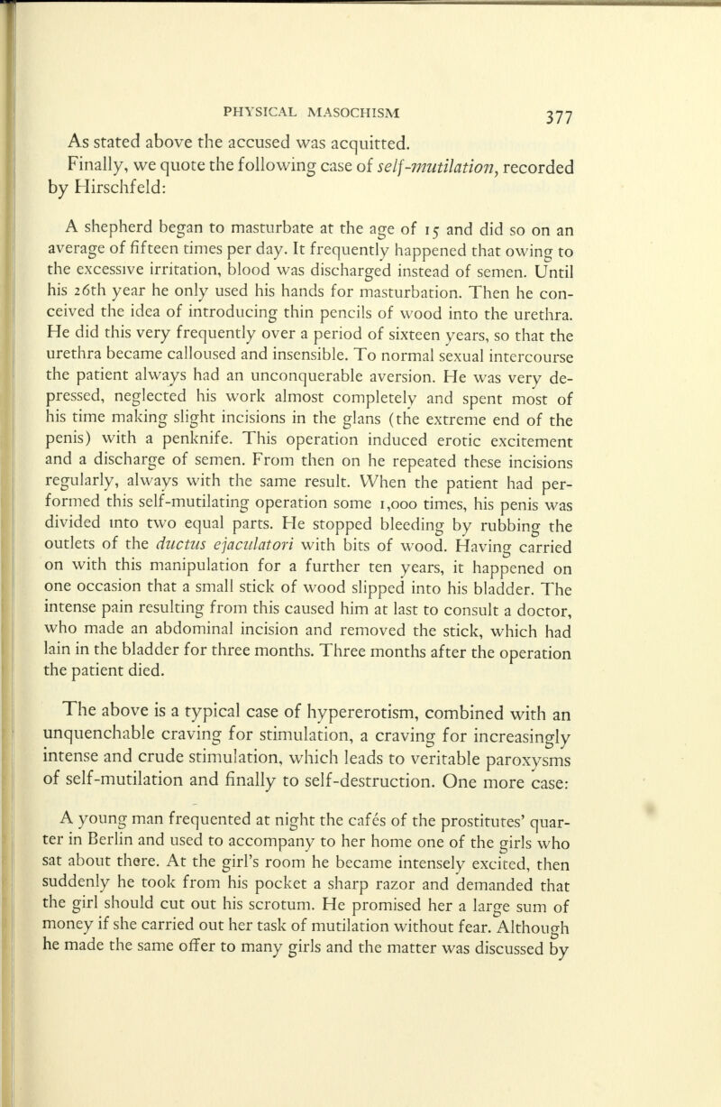 As stated above the accused was acquitted. Finally, we quote the following case of self-mutilation, recorded by Hirschfeld: A shepherd began to masturbate at the age of 15 and did so on an average of fifteen times per day. It frequently happened that owing to the excessive irritation, blood was discharged instead of semen. Until his 26th year he only used his hands for masturbation. Then he con- ceived the idea of introducing thin pencils of wood into the urethra. He did this very frequently over a period of sixteen years, so that the urethra became calloused and insensible. To normal sexual intercourse the patient always had an unconquerable aversion. He was very de- pressed, neglected his work almost completely and spent most of his time making slight incisions in the glans (the extreme end of the penis) with a penknife. This operation induced erotic excitement and a discharge of semen. From then on he repeated these incisions regularly, always with the same result. When the patient had per- formed this self-mutilating operation some 1,000 times, his penis was divided into two equal parts. He stopped bleeding by rubbing the outlets of the ductus ejaculatori with bits of wood. Having carried on with this manipulation for a further ten years, it happened on one occasion that a small stick of wood slipped into his bladder. The intense pain resulting from this caused him at last to consult a doctor, who made an abdominal incision and removed the stick, which had lain in the bladder for three months. Three months after the operation the patient died. The above is a typical case of hypererotism, combined with an unquenchable craving for stimulation, a craving for increasingly intense and crude stimulation, which leads to veritable paroxysms of self-mutilation and finally to self-destruction. One more case: A young man frequented at night the cafes of the prostitutes' quar- ter in Berlin and used to accompany to her home one of the girls who sat about there. At the girl's room he became intensely excited, then suddenly he took from his pocket a sharp razor and demanded that the girl should cut out his scrotum. He promised her a large sum of money if she carried out her task of mutilation without fear. Although he made the same offer to many girls and the matter was discussed by