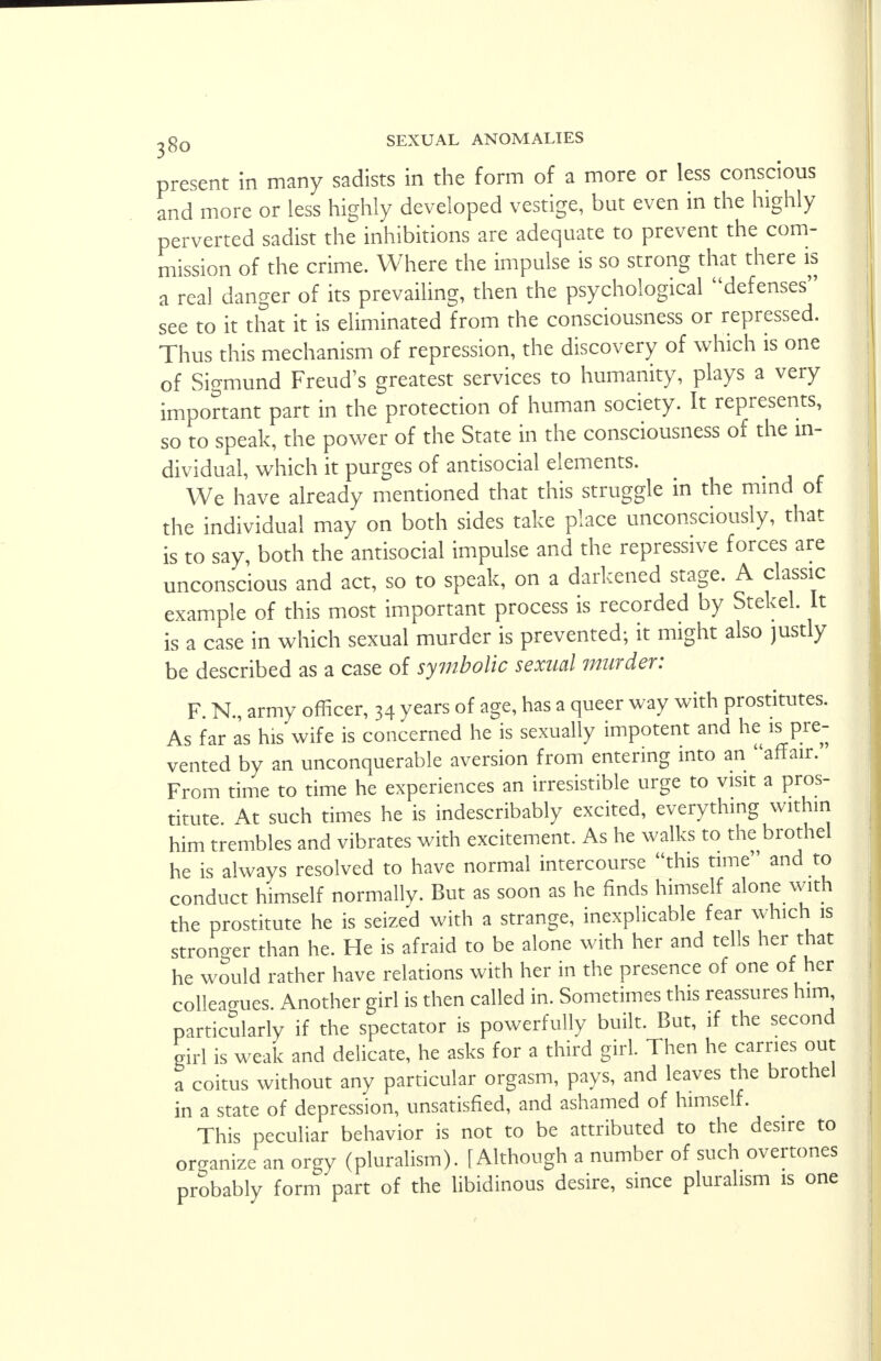 present in many sadists in the form of a more or less conscious and more or less highly developed vestige, but even in the highly perverted sadist the inhibitions are adequate to prevent the com- mission of the crime. Where the impulse is so strong that there is a real danger of its prevailing, then the psychological defenses see to it that it is eliminated from the consciousness or repressed. Thus this mechanism of repression, the discovery of which is one of Sigmund Freud's greatest services to humanity, plays a very important part in the protection of human society. It represents, so to speak, the power of the State in the consciousness of the in- dividual, which it purges of antisocial elements. We have already mentioned that this struggle in the mind of the individual may on both sides take place unconsciously, that is to say, both the antisocial impulse and the repressive forces are unconscious and act, so to speak, on a darkened stage. A classic example of this most important process is recorded by Stekel. It is a case in which sexual murder is prevented; it might also justly be described as a case of symbolic sexual murder: F. N., army officer, 34 years of age, has a queer way with prostitutes. As far as his wife is concerned he is sexually impotent and he is pre- vented by an unconquerable aversion from entering into an affair. From time to time he experiences an irresistible urge to visit a pros- titute At such times he is indescribably excited, everything within him trembles and vibrates with excitement. As he walks to the brothel he is always resolved to have normal intercourse this time and to conduct himself normally. But as soon as he finds himself alone with the prostitute he is seized with a strange, inexplicable fear which is stronger than he. He is afraid to be alone with her and tells her that he would rather have relations with her in the presence of one of her colleagues. Another girl is then called in. Sometimes this reassures him, particularly if the spectator is powerfully built. But, if the second girl is weak and delicate, he asks for a third girl. Then he carries out a coitus without any particular orgasm, pays, and leaves the brothel in a state of depression, unsatisfied, and ashamed of himself. This peculiar behavior is not to be attributed to the desire to organize an orgy (pluralism). [Although a number of such overtones probably form part of the libidinous desire, since pluralism is one