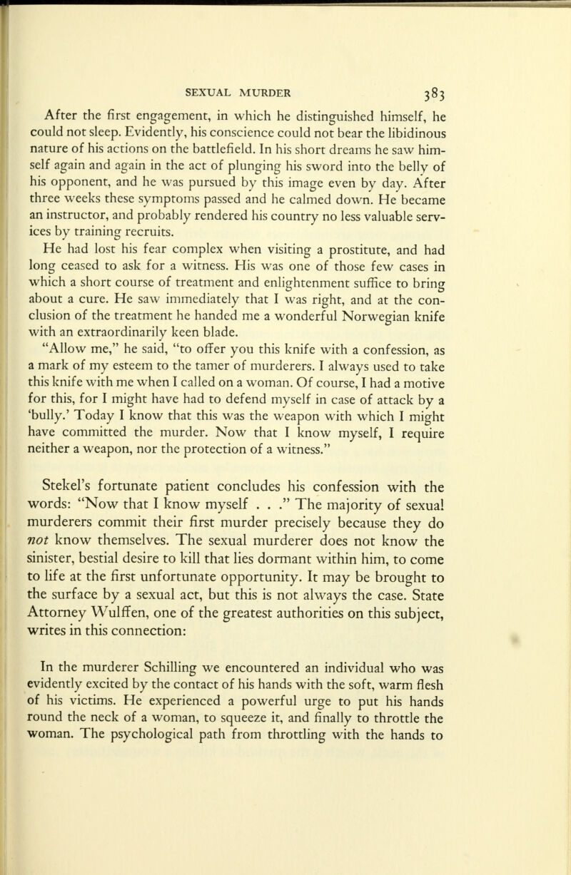 After the first engagement, in which he distinguished himself, he could not sleep. Evidently, his conscience could not bear the libidinous nature of his actions on the battlefield. In his short dreams he saw him- self again and again in the act of plunging his sword into the belly of his opponent, and he was pursued by this image even by day. After three weeks these symptoms passed and he calmed down. He became an instructor, and probably rendered his country no less valuable serv- ices by training recruits. He had lost his fear complex when visiting a prostitute, and had long ceased to ask for a witness. His was one of those few cases in which a short course of treatment and enlightenment suffice to bring about a cure. He saw immediately that I was right, and at the con- clusion of the treatment he handed me a wonderful Norwegian knife with an extraordinarily keen blade. Allow me, he said, to offer you this knife with a confession, as a mark of my esteem to the tamer of murderers. I always used to take this knife with me when I called on a woman. Of course, I had a motive for this, for I might have had to defend myself in case of attack by a 'bully.' Today I know that this was the weapon with which I might have committed the murder. Now that I know myself, I require neither a weapon, nor the protection of a witness. Stekel's fortunate patient concludes his confession with the words: Now that I know myself . . . The majority of sexual murderers commit their first murder precisely because they do not know themselves. The sexual murderer does not know the sinister, bestial desire to kill that lies dormant within him, to come to life at the first unfortunate opportunity. It may be brought to the surface by a sexual act, but this is not always the case. State Attorney WulfTen, one of the greatest authorities on this subject, writes in this connection: In the murderer Schilling we encountered an individual who was evidently excited by the contact of his hands with the soft, warm flesh of his victims. He experienced a powerful urge to put his hands round the neck of a woman, to squeeze it, and finally to throttle the woman. The psychological path from throttling with the hands to