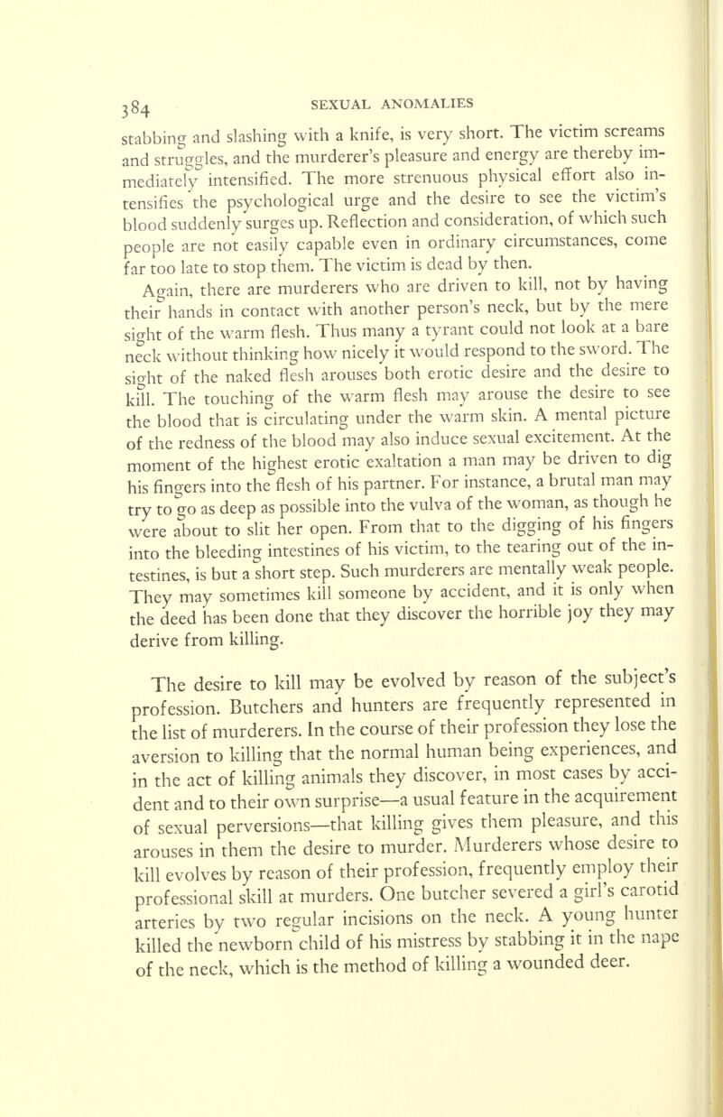 stabbing and slashing with a knife, is very short. The victim screams and struggles, and the murderer's pleasure and energy are thereby im- mediately intensified. The more strenuous physical effort also in- tensifies the psychological urge and the desire to see the victim's blood suddenly surges up. Reflection and consideration, of which such people are not easily capable even in ordinary circumstances, come far too late to stop them. The victim is dead by then. Again, there are murderers who are driven to kill, not by having their hands in contact with another person's neck, but by the mere sight of the warm flesh. Thus many a tyrant could not look at a bare neck without thinking how nicely it would respond to the sword. The sio-ht of the naked flesh arouses both erotic desire and the desire to kill. The touching of the warm flesh may arouse the desire to see the blood that is circulating under the warm skin. A mental picture of the redness of the blood may also induce sexual excitement. At the moment of the highest erotic exaltation a man may be driven to dig his fingers into the flesh of his partner. For instance, a brutal man may try to go as deep as possible into the vulva of the woman, as though he were about to slit her open. From that to the digging of his fingers into the bleeding intestines of his victim, to the tearing out of the in- testines, is but a short step. Such murderers are mentally weak people. They may sometimes kill someone by accident, and it is only when the deed has been done that they discover the horrible joy they may derive from killing. The desire to kill may be evolved by reason of the subject's profession. Butchers and hunters are frequently represented in the list of murderers. In the course of their profession they lose the aversion to killing that the normal human being experiences, and in the act of killing animals they discover, in most cases by acci- dent and to their own surprise—a usual feature in the acquirement of sexual perversions—that killing gives them pleasure, and this arouses in them the desire to murder. Murderers whose desire to kill evolves by reason of their profession, frequently employ their professional skill at murders. One butcher severed a girl's carotid arteries by two regular incisions on the neck. A young hunter killed the newborn child of his mistress by stabbing it in the nape of the neck, which is the method of killing a wounded deer.
