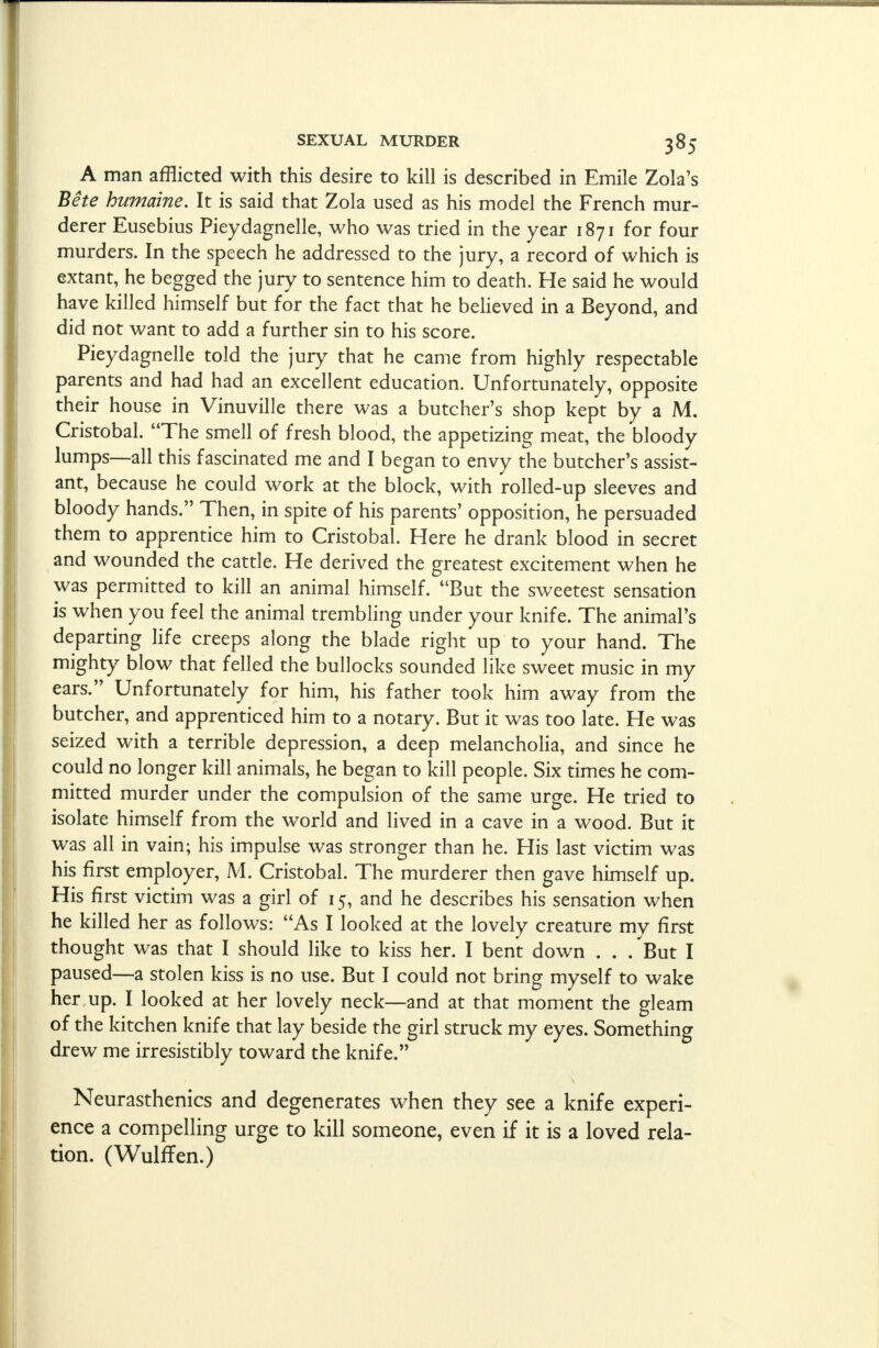 A man afflicted with this desire to kill is described in Emile Zola's Bete humaine. It is said that Zola used as his model the French mur- derer Eusebius Pieydagnelle, who was tried in the year 1871 for four murders. In the speech he addressed to the jury, a record of which is extant, he begged the jury to sentence him to death. He said he would have killed himself but for the fact that he believed in a Beyond, and did not want to add a further sin to his score. Pieydagnelle told the jury that he came from highly respectable parents and had had an excellent education. Unfortunately, opposite their house in Vinuville there was a butcher's shop kept by a M. Cristobal. The smell of fresh blood, the appetizing meat, the bloody lumps—all this fascinated me and I began to envy the butcher's assist- ant, because he could work at the block, with rolled-up sleeves and bloody hands. Then, in spite of his parents' opposition, he persuaded them to apprentice him to Cristobal. Here he drank blood in secret and wounded the cattle. He derived the greatest excitement when he was permitted to kill an animal himself. But the sweetest sensation is when you feel the animal trembling under your knife. The animal's departing life creeps along the blade right up to your hand. The mighty blow that felled the bullocks sounded like sweet music in my ears. Unfortunately for him, his father took him away from the butcher, and apprenticed him to a notary. But it was too late. He was seized with a terrible depression, a deep melancholia, and since he could no longer kill animals, he began to kill people. Six times he com- mitted murder under the compulsion of the same urge. He tried to isolate himself from the world and lived in a cave in a wood. But it was all in vain; his impulse was stronger than he. His last victim was his first employer, M. Cristobal. The murderer then gave himself up. His first victim was a girl of 15, and he describes his sensation when he killed her as follows: As I looked at the lovely creature mv first thought was that I should like to kiss her. I bent down . . . But I paused—a stolen kiss is no use. But I could not bring myself to wake her up. I looked at her lovely neck—and at that moment the gleam of the kitchen knife that lay beside the girl struck my eyes. Something drew me irresistibly toward the knife. Neurasthenics and degenerates when they see a knife experi- ence a compelling urge to kill someone, even if it is a loved rela- tion. (WulrTen.)