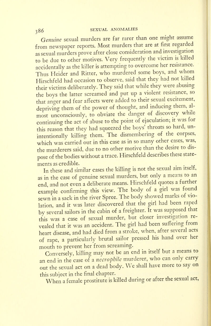 Genuine sexual murders are far rarer than one might assume from newspaper reports. Most murders that are at first regarded as sexual murders prove after close consideration and investigation to be due to other motives. Very frequently the victim is killed accidentally as the killer is attempting to overcome her resistance. Thus Heider and Ritter, who murdered some boys, and whom Hirschfeld had occasion to observe, said that they had not killed their victims deliberately. They said that while they were abusing the boys the latter screamed and put up a violent resistance, so that anger and fear affects were added to their sexual excitement, depriving them of the power of thought, and inducing them, al- most unconsciously, to obviate the danger of discovery while continuing the act of abuse to the point of ejaculation; it was for this reason that they had squeezed the boys' throats so hard, un- intentionally killing them. The dismembering of the corpses, which was carried out in this case as in so many other cases, was, the murderers said, due to no other motive than the desire to dis- pose of the bodies without a trace. Hirschfeld describes these state- ments as credible. . In these and similar cases the killing is not the sexual aim ltselt, as in the case of genuine sexual murders, but only a means to an end and not even a deliberate means. Hirschfeld quotes a further example confirming this view. The body of a girl was found sewn in a sack in the river Spree. The body showed marks of vio- lation, and it was later discovered that the girl had been raped by several sailors in the cabin of a freighter. It was supposed that this was a case of sexual murder, but closer investigation re- vealed that it was an accident. The girl had been suffering from heart disease, and had died from a stroke, when, after several acts of rape, a particularly brutal sailor pressed his hand over her mouth to prevent her from screaming. Conversely, killing may not be an end in itself but a means to an end in the case of a necrophile murderer, who can only carry out the sexual act on a dead body. We shall have more to say on this subject in the final chapter. When a female prostitute is killed during or after the sexual act,