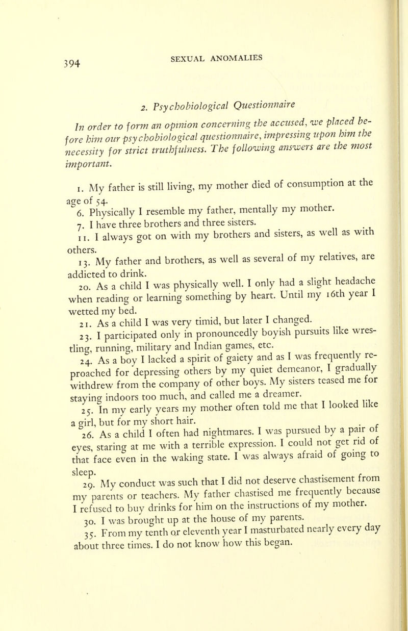 2. Psychobiological Questionnaire In order to form an opinion concerning the accused, <we placed be- fore him our psychobiological questionnaire, impressing upon him the necessity for strict truthfulness. The following answers are the most important. i. My father is still living, my mother died of consumption at the age of 54. 6. Physically I resemble my father, mentally my mother. 7. I have three brothers and three sisters. 11. I always got on with my brothers and sisters, as well as with others. 13. My father and brothers, as well as several of my relatives, are addicted to drink. 20. As a child I was physically well. I only had a slight headache when reading or learning something by heart. Until my 16th year I wetted my bed. 21. As a child I was very timid, but later I changed. 23. I participated only in pronouncedly boyish pursuits like wres- tling, running, military and Indian games, etc. 24. As a boy I lacked a spirit of gaiety and as I was frequently re- proached for depressing others by my quiet demeanor, I gradually withdrew from the company of other boys. My sisters teased me for staying indoors too much, and called me a dreamer. 25. In my early years my mother often told me that I looked like a girl, but for my short hair. 26. As a child I often had nightmares. I was pursued by a pair ot eyes, staring at me with a terrible expression. I could not get rid of that'face even in the waking state. I was always afraid of going to sleep 29 My conduct was such that I did not deserve chastisement from my parents or teachers. My father chastised me frequently because I refused to buy drinks for him on the instructions of my mother. 30. I was brought up at the house of my parents. 35. From my tenth or eleventh year I masturbated nearly every day about three times. I do not know how this began.