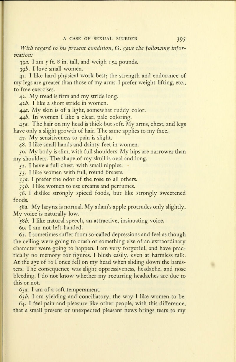 With regard to his present condition, G. gave the following infor- mation: 39a. I am 5 ft. 8 in. tall, and weigh 154 pounds. 39/7. I love small women. 41. I like hard physical work best; the strength and endurance of my legs are greater than those of my arms. I prefer weight-lifting, etc., to free exercises. 42. My tread is firm and my stride long. 42b. I like a short stride in women. 440. My skin is of a light, somewhat ruddy color. 44Z?. In women I like a clear, pale coloring. 450. The hair on my head is thick but soft. My arms, chest, and legs have only a slight growth of hair. The same applies to my face. 47. My sensitiveness to pain is slight. 48. I like small hands and dainty feet in women. 50. My body is slim, with full shoulders. My hips are narrower than my shoulders. The shape of my skull is oval and long. 52. I have a full chest, with small nipples. 53. I like women with full, round breasts. 55#. I prefer the odor of the rose to all others. 55#. I like women to use creams and perfumes. 56. I dislike strongly spiced foods, but like strongly sweetened foods. 580. My larynx is normal. My adam's apple protrudes only slightly. My voice is naturally low. 58b. I like natural speech, an attractive, insinuating voice. 60. I am not left-handed. 61. I sometimes suffer from so-called depressions and feel as though the ceiling were going to crash or something else of an extraordinary character were going to happen. I am very forgetful, and have prac- tically no memory for figures. I blush easily, even at harmless talk. At the age of 10 I once fell on my head when sliding down the banis- ters. The consequence was slight oppressiveness, headache, and nose bleeding. I do not know whether my recurring headaches are due to this or not. 63a. I am of a soft temperament. 63b. I am yielding and conciliatory, the way I like women to be. 64. I feel pain and pleasure like other people, with this difference, that a small present or unexpected pleasant news brings tears to my