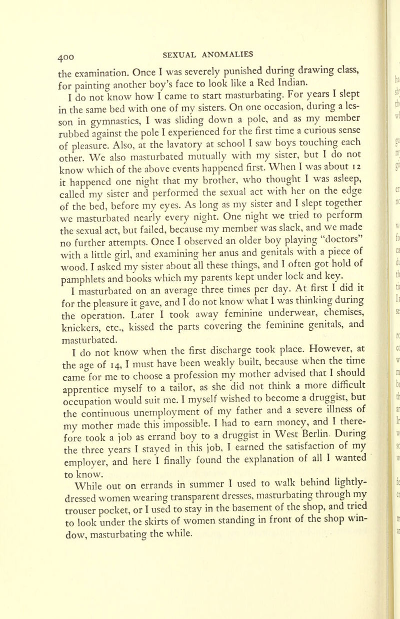 the examination. Once I was severely punished during drawing class, for painting another boy's face to look like a Red Indian. I do not know how I came to start masturbating. For years I slept in the same bed with one of my sisters. On one occasion, during a les- son in gymnastics, I was sliding down a pole, and as my member rubbed against the pole I experienced for the first time a curious sense of pleasure. Also, at the lavatory at school I saw boys touching each other. We also masturbated mutually with my sister, but I do not know which of the above events happened first. When I was about 12 it happened one night that my brother, who thought I was asleep, called my sister and performed the sexual act with her on the edge of the bed, before my eyes. As long as my sister and I slept together we masturbated nearly every night. One night we tried to perform the sexual act, but failed, because my member was slack, and we made no further attempts. Once I observed an older boy playing doctors with a little girl, and examining her anus and genitals with a piece of wood. I asked my sister about all these things, and I often got hold of pamphlets and books which my parents kept under lock and key. I masturbated on an average three times per day. At first I did it for the pleasure it gave, and I do not know what I was thinking during the operation. Later I took away feminine underwear, chemises, knickers, etc., kissed the parts covering the feminine genitals, and masturbated. I do not know when the first discharge took place. However, at the age of 14, I must have been weakly built, because when the time came for me to choose a profession my mother advised that I should apprentice myself to a tailor, as she did not think a more difficult occupation would suit me. I myself wished to become a druggist, but the continuous unemployment of my father and a severe illness of my mother made this impossible. I had to earn money, and I there- fore took a job as errand boy to a druggist in West Berlin. During the three years I stayed in this job, I earned the satisfaction of my employer, and here I finally found the explanation of all I wanted to know. While out on errands in summer I used to walk behind lightly- dressed women wearing transparent dresses, masturbating through my trouser pocket, or I used to stay in the basement of the shop, and tried to look under the skirts of women standing in front of the shop win- dow, masturbating the while.