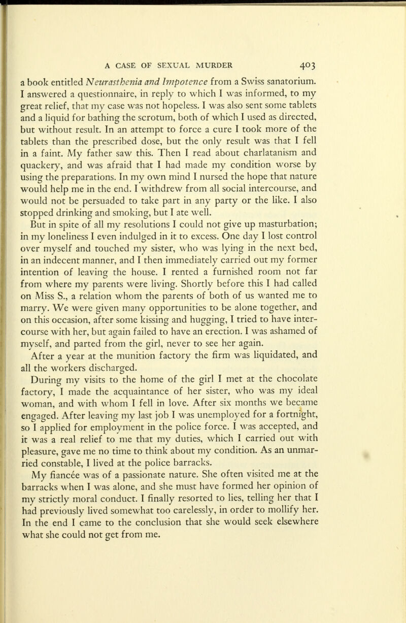 a book entitled Neurasthenia and Impotence from a Swiss sanatorium. I answered a questionnaire, in reply to which I was informed, to my great relief, that my case was not hopeless. I was also sent some tablets and a liquid for bathing the scrotum, both of which I used as directed, but without result. In an attempt to force a cure I took more of the tablets than the prescribed dose, but the only result was that I fell in a faint. My father saw this. Then I read about charlatanism and quackery, and was afraid that I had made my condition worse by using the preparations. In my own mind I nursed the hope that nature would help me in the end. I withdrew from all social intercourse, and would not be persuaded to take part in any party or the like. I also stopped drinking and smoking, but I ate well. But in spite of all my resolutions I could not give up masturbation; in my loneliness I even indulged in it to excess. One day I lost control over myself and touched my sister, who was lying in the next bed, in an indecent manner, and I then immediately carried out my former intention of leaving the house. I rented a furnished room not far from where my parents were living. Shortly before this I had called on Miss S., a relation whom the parents of both of us wanted me to marry. We were given many opportunities to be alone together, and on this occasion, after some kissing and hugging, I tried to have inter- course with her, but again failed to have an erection. I was ashamed of myself, and parted from the girl, never to see her again. After a year at the munition factory the firm was liquidated, and all the workers discharged. During my visits to the home of the girl I met at the chocolate factory, I made the acquaintance of her sister, who was my ideal woman, and with whom I fell in love. After six months we became engaged. After leaving my last job I was unemployed for a fortnight, so I applied for employment in the police force. I was accepted, and it was a real relief to me that my duties, which I carried out with pleasure, gave me no time to think about my condition. As an unmar- ried constable, I lived at the police barracks. My fiancee was of a passionate nature. She often visited me at the barracks when I was alone, and she must have formed her opinion of my strictly moral conduct. I finally resorted to lies, telling her that I had previously lived somewhat too carelessly, in order to mollify her. In the end I came to the conclusion that she would seek elsewhere what she could not get from me.