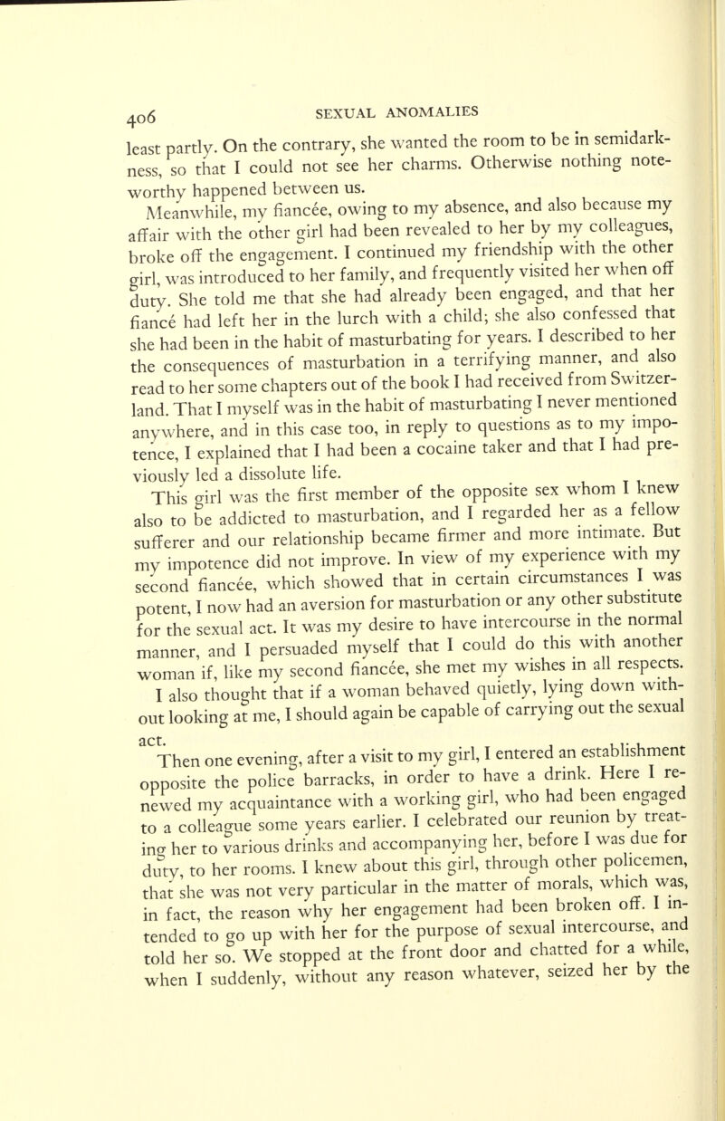 least partly. On the contrary, she wanted the room to be in semidark- ness, so that I could not see her charms. Otherwise nothing note- worthy happened between us. Meanwhile, my fiancee, owing to my absence, and also because my affair with the other girl had been revealed to her by my colleagues, broke off the engagement. I continued my friendship with the other girl, was introduced to her family, and frequently visited her when off duty. She told me that she had already been engaged, and that her fiance had left her in the lurch with a child; she also confessed that she had been in the habit of masturbating for years. I described to her the consequences of masturbation in a terrifying manner, and also read to her some chapters out of the book I had received from Switzer- land. That I myself was in the habit of masturbating I never mentioned anywhere, and in this case too, in reply to questions as to my impo- tence, I explained that I had been a cocaine taker and that I had pre- viously led a dissolute life. This girl was the first member of the opposite sex whom I knew also to be addicted to masturbation, and I regarded her as a fellow sufferer and our relationship became firmer and more intimate. But my impotence did not improve. In view of my experience with my second fiancee, which showed that in certain circumstances I was potent I now had an aversion for masturbation or any other substitute for the sexual act. It was my desire to have intercourse in the normal manner, and I persuaded myself that I could do this with another woman if, like my second fiancee, she met my wishes in all respects. I also thought that if a woman behaved quietly, lying down with- out looking at me, I should again be capable of carrying out the sexual act Then one evening, after a visit to my girl, I entered an establishment opposite the police barracks, in order to have a drink. Here I re- newed my acquaintance with a working girl, who had been engaged to a colleague some years earlier. I celebrated our reunion by treat- ing her to various drinks and accompanying her, before I was due for duty to her rooms. I knew about this girl, through other policemen, that she was not very particular in the matter of morals, which was, in fact, the reason why her engagement had been broken off. I in- tended to go up with her for the purpose of sexual intercourse and told her so. We stopped at the front door and chatted for a while,