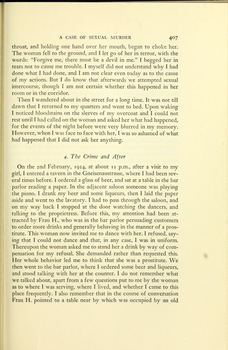 throat, and holding one hand over her mouth, began to choke her. The woman fell to the ground, and I let go of her in terror, with the words: Forgive me, there must be a devil in me. I begged her in tears not to cause me trouble. I myself did not understand why I had done what I had done, and I am not clear even today as to the cause of my actions. But I do know that afterwards we attempted sexual intercourse, though I am not certain whether this happened in her room or in the corridor. Then I wandered about in the street for a long time. It was not till dawn that I returned to my quarters and went to bed. Upon waking I noticed bloodstains on the sleeves of my overcoat and I could not rest until I had called on the woman and asked her what had happened, for the events of the night before were very blurred in my memory. However, when I was face to face with her, I was so ashamed of what had happened that I did not ask her anything. 4. The Crime and After On the 2nd February, 1924, at about 11 p.m., after a visit to my girl, I entered a tavern in the Gneisenaustrasse, where I had been sev- eral times before. I ordered a glass of beer, and sat at a table in the bar parlor reading a paper. In the adjacent saloon someone was playing the piano. I drank my beer and some liqueurs, then I laid the paper aside and went to the lavatory. I had to pass through the saloon, and on my way back I stopped at the door watching the dancers, and talking to the proprietress. Before this, my attention had been at- tracted by Frau H., who was in the bar parlor persuading customers to order more drinks and generally behaving in the manner of a pros- titute. This woman now invited me to dance with her. I refused, say- ing that I could not dance and that, in any case, I was in uniform. Thereupon the woman asked me to stand her a drink by way of com- pensation for my refusal. She demanded rather than requested this. Her whole behavior led me to think that she was a prostitute. We then went to the bar parlor, where I ordered some beer and liqueurs, and stood talking with her at the counter. I do not remember what we talked about, apart from a few questions put to me by the woman as to where I was serving, where I lived, and whether I came to this place frequently. I also remember that in the course of conversation Frau H. pointed to a table near by which was occupied by an old