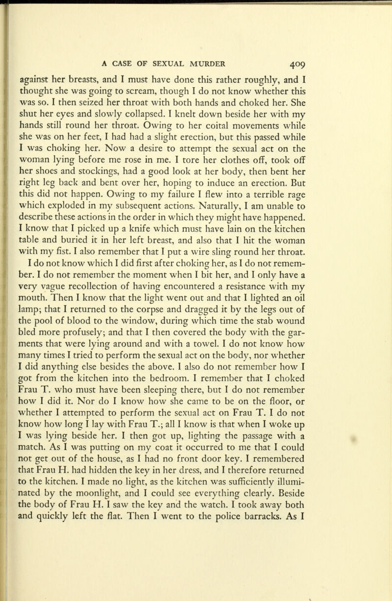 against her breasts, and I must have done this rather roughly, and I thought she was going to scream, though I do not know whether this was so. I then seized her throat with both hands and choked her. She shut her eyes and slowly collapsed. I knelt down beside her with my hands still round her throat. Owing to her coital movements while she was on her feet, I had had a slight erection, but this passed while I was choking her. Now a desire to attempt the sexual act on the woman lying before me rose in me. I tore her clothes off, took off her shoes and stockings, had a good look at her body, then bent her right leg back and bent over her, hoping to induce an erection. But this did not happen. Owing to my failure I flew into a terrible rage which exploded in my subsequent actions. Naturally, I am unable to describe these actions in the order in which they might have happened. I know that I picked up a knife which must have lain on the kitchen table and buried it in her left breast, and also that I hit the woman with my fist. I also remember that I put a wire sling round her throat. I do not know which I did first after choking her, as I do not remem- ber. I do not remember the moment when I bit her, and I only have a very vague recollection of having encountered a resistance with my mouth. Then I know that the light went out and that I lighted an oil lamp; that I returned to the corpse and dragged it by the legs out of the pool of blood to the window, during which time the stab wound bled more profusely; and that I then covered the body with the gar- ments that were lying around and with a towel. I do not know how many times I tried to perform the sexual act on the body, nor whether I did anything else besides the above. I also do not remember how I got from the kitchen into the bedroom. I remember that I choked Frau T. who must have been sleeping there, but I do not remember how I did it. Nor do I know how she came to be on the floor, or whether I attempted to perform the sexual act on Frau T. I do not know how long I lay with Frau T.; all I know is that when I woke up I was lying beside her. I then got up, lighting the passage with a match. As I was putting on my coat it occurred to me that I could not get out of the house, as I had no front door key. I remembered that Frau H. had hidden the key in her dress, and I therefore returned to the kitchen. I made no light, as the kitchen was sufficiently illumi- nated by the moonlight, and I could see everything clearly. Beside the body of Frau H. I saw the key and the watch. I took away both and quickly left the flat. Then I went to the police barracks. As I