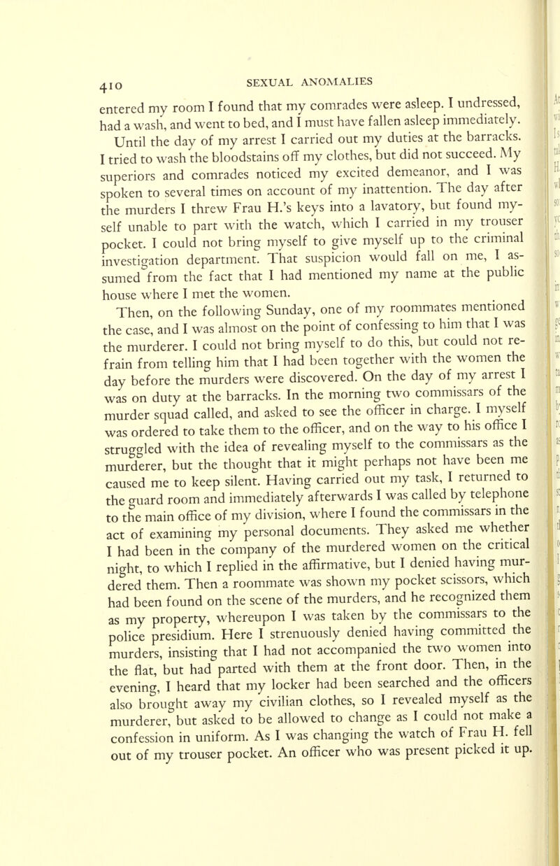 entered my room I found that my comrades were asleep. I undressed, had a wash, and went to bed, and I must have fallen asleep immediately. Until the day of my arrest I carried out my duties at the barracks. I tried to wash the bloodstains off my clothes, but did not succeed. My superiors and comrades noticed my excited demeanor, and I was spoken to several times on account of my inattention. The day after the murders I threw Frau H.'s keys into a lavatory, but found my- self unable to part with the watch, which I carried in my trouser pocket. I could not bring myself to give myself up to the criminal investigation department. That suspicion would fall on me, I as- sumed from the fact that I had mentioned my name at the public house where I met the women. Then, on the following Sunday, one of my roommates mentioned the case', and I was almost on the point of confessing to him that I was the murderer. I could not bring myself to do this, but could not re- frain from telling him that I had been together with the women the day before the murders were discovered. On the day of my arrest I was on duty at the barracks. In the morning two commissars of the murder squad called, and asked to see the officer in charge. I myself was ordered to take them to the officer, and on the way to his office I struggled with the idea of revealing myself to the commissars as the murderer, but the thought that it might perhaps not have been me caused me to keep silent. Having carried out my task, I returned to the guard room and immediately afterwards I was called by telephone to the main office of my division, where I found the commissars in the act of examining my personal documents. They asked me whether I had been in the company of the murdered women on the critical night, to which I replied in the affirmative, but I denied having mur- dered them. Then a roommate was shown my pocket scissors, which had been found on the scene of the murders, and he recognized them as my property, whereupon I was taken by the commissars to the police presidium. Here I strenuously denied having committed the murders, insisting that I had not accompanied the two women into the flat, but had parted with them at the front door. Then, in the evening, I heard that my locker had been searched and the officers also brought away my civilian clothes, so I revealed myself as the murderer, but asked to be allowed to change as I could not make a confession in uniform. As I was changing the watch of Frau H. fell out of my trouser pocket. An officer who was present picked it up.