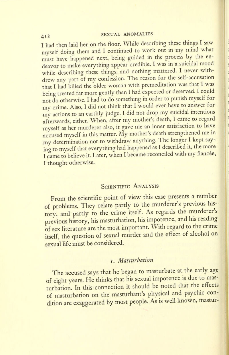 I had then laid her on the floor. While describing these things I saw myself doing them and I continued to work out in my mind what must have happened next, being guided in the process by the en- deavor to make everything appear credible. I was in a suicidal mood while describing these things, and nothing mattered. I never with- drew any part of my confession. The reason for the self-accusation that I had killed the older woman with premeditation was that I was being treated far more gently than I had expected or deserved. I could not do otherwise. I had to do something in order to punish myself for my crime. Also, I did not think that I would ever have to answer for my actions to an earthly judge. I did not drop my suicidal intentions afterwards, either. When, after my mother's death, I came to regard myself as her murderer also, it gave me an inner satisfaction to have accused myself in this matter. My mother's death strengthened me in my determination not to withdraw anything. The longer I kept say- ing to myself that everything had happened as I described it, the more I came to believe it. Later, when I became reconciled with my fiancee, I thought otherwise. Scientific Analysis From the scientific point of view this case presents a number of problems. They relate partly to the murderer's previous his- tory, and partly to the crime itself. As regards the murderer's previous history, his masturbation, his impotence, and his reading of sex literature are the most important. With regard to the crime itself, the question of sexual murder and the effect of alcohol on sexual life must be considered. Masturbation The accused says that he began to masturbate at the early age of eight years. He thinks that his sexual impotence is due to mas- turbation. In this connection it should be noted that the effects of masturbation on the masturbant's physical and psychic con- dition are exaggerated by most people. As is well known, mastur-