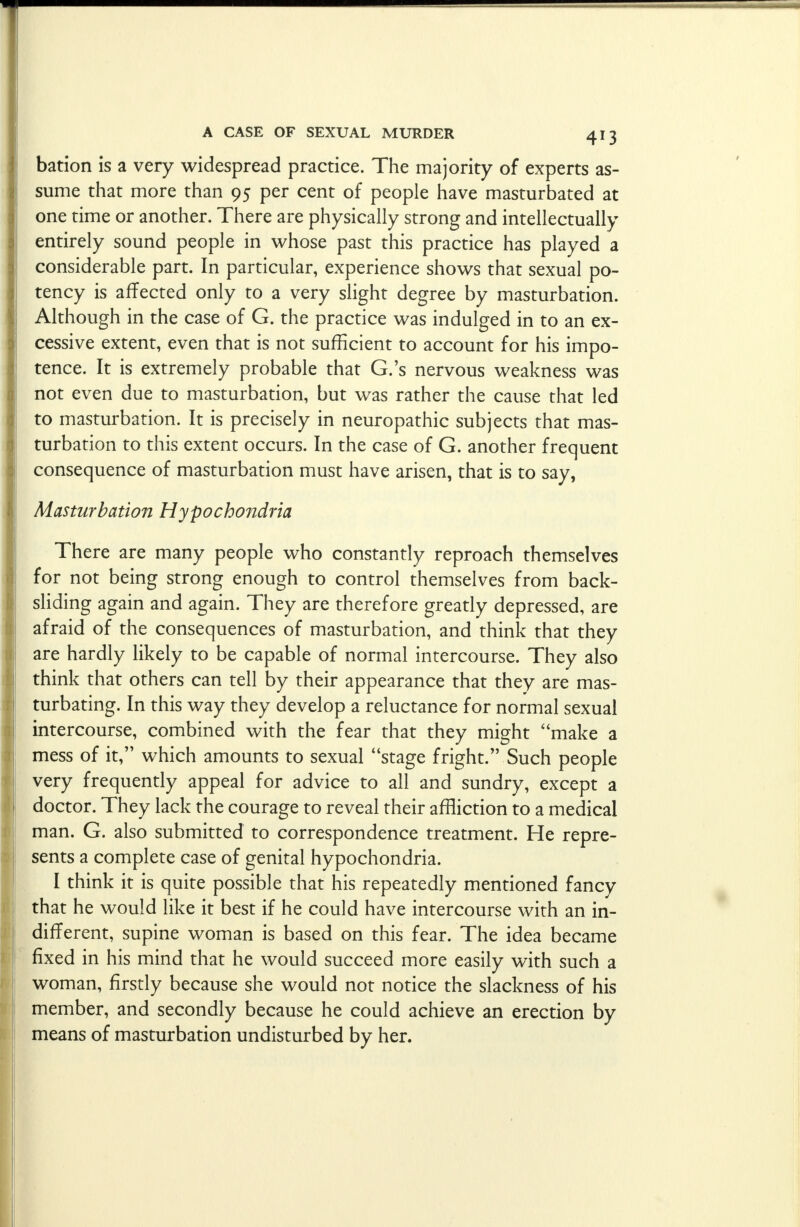 bation is a very widespread practice. The majority of experts as- sume that more than 95 per cent of people have masturbated at one time or another. There are physically strong and intellectually entirely sound people in whose past this practice has played a considerable part. In particular, experience shows that sexual po- tency is affected only to a very slight degree by masturbation. Although in the case of G. the practice was indulged in to an ex- cessive extent, even that is not sufficient to account for his impo- tence. It is extremely probable that G.'s nervous weakness was not even due to masturbation, but was rather the cause that led to masturbation. It is precisely in neuropathic subjects that mas- turbation to this extent occurs. In the case of G. another frequent consequence of masturbation must have arisen, that is to say, Masturbation Hypochondria There are many people who constantly reproach themselves for not being strong enough to control themselves from back- sliding again and again. They are therefore greatly depressed, are afraid of the consequences of masturbation, and think that they are hardly likely to be capable of normal intercourse. They also think that others can tell by their appearance that they are mas- turbating. In this way they develop a reluctance for normal sexual intercourse, combined with the fear that they might make a mess of it, which amounts to sexual stage fright. Such people very frequently appeal for advice to all and sundry, except a doctor. They lack the courage to reveal their affliction to a medical man. G. also submitted to correspondence treatment. He repre- sents a complete case of genital hypochondria. I think it is quite possible that his repeatedly mentioned fancy that he would like it best if he could have intercourse with an in- different, supine woman is based on this fear. The idea became fixed in his mind that he would succeed more easily with such a woman, firstly because she would not notice the slackness of his member, and secondly because he could achieve an erection by means of masturbation undisturbed by her.