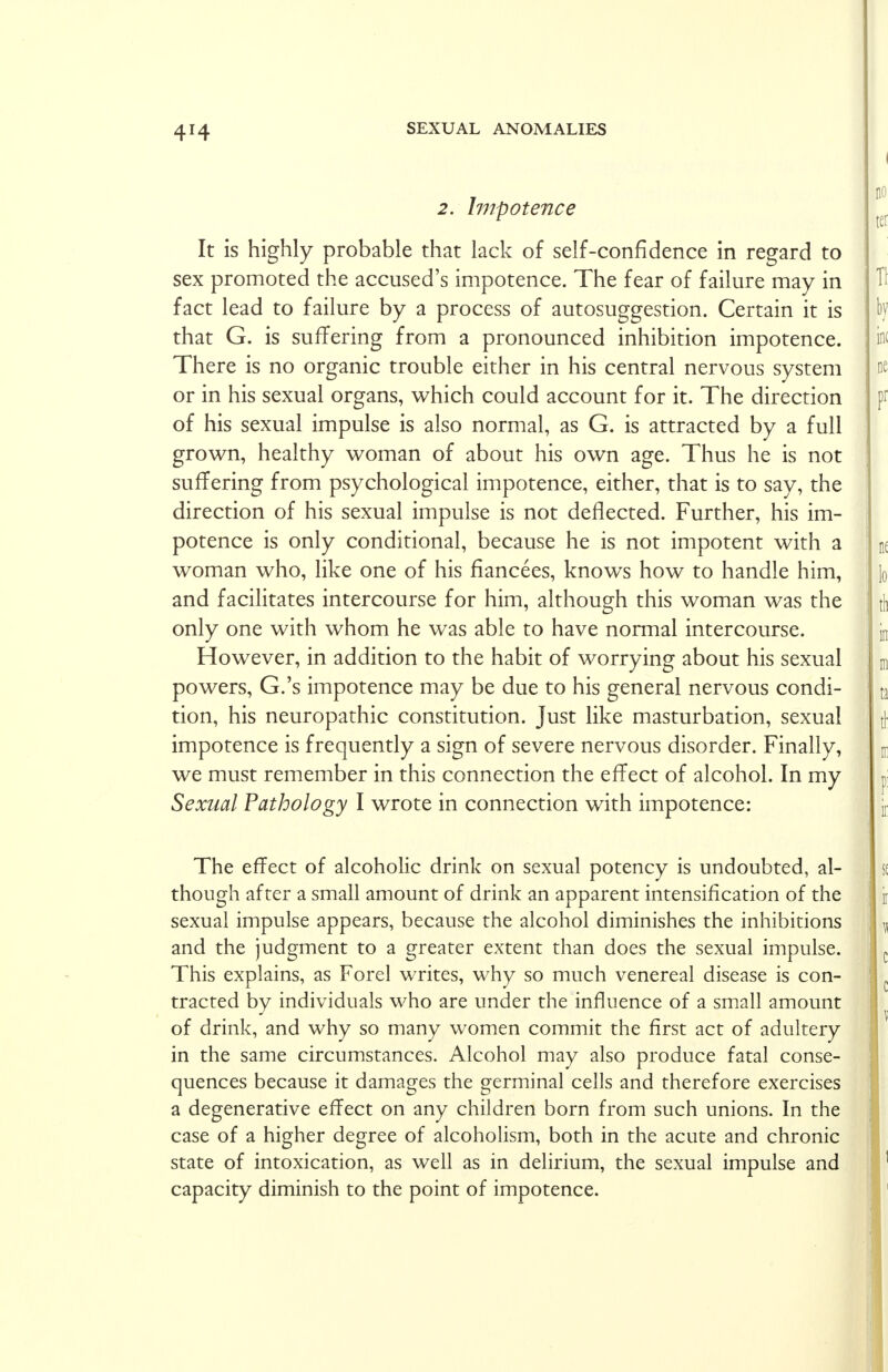 2. Impotence It is highly probable that lack of self-confidence in regard to sex promoted the accused's impotence. The fear of failure may in fact lead to failure by a process of autosuggestion. Certain it is that G. is suffering from a pronounced inhibition impotence. There is no organic trouble either in his central nervous system or in his sexual organs, which could account for it. The direction of his sexual impulse is also normal, as G. is attracted by a full grown, healthy woman of about his own age. Thus he is not suffering from psychological impotence, either, that is to say, the direction of his sexual impulse is not deflected. Further, his im- potence is only conditional, because he is not impotent with a woman who, like one of his fiancees, knows how to handle him, and facilitates intercourse for him, although this woman was the only one with whom he was able to have normal intercourse. However, in addition to the habit of worrying about his sexual powers, G.'s impotence may be due to his general nervous condi- tion, his neuropathic constitution. Just like masturbation, sexual impotence is frequently a sign of severe nervous disorder. Finally, we must remember in this connection the effect of alcohol. In my Sexual Pathology I wrote in connection with impotence: The effect of alcoholic drink on sexual potency is undoubted, al- though after a small amount of drink an apparent intensification of the sexual impulse appears, because the alcohol diminishes the inhibitions and the judgment to a greater extent than does the sexual impulse. This explains, as Forel writes, why so much venereal disease is con- tracted by individuals who are under the influence of a small amount of drink, and why so many women commit the first act of adultery in the same circumstances. Alcohol may also produce fatal conse- quences because it damages the germinal cells and therefore exercises a degenerative effect on any children born from such unions. In the case of a higher degree of alcoholism, both in the acute and chronic state of intoxication, as well as in delirium, the sexual impulse and capacity diminish to the point of impotence.