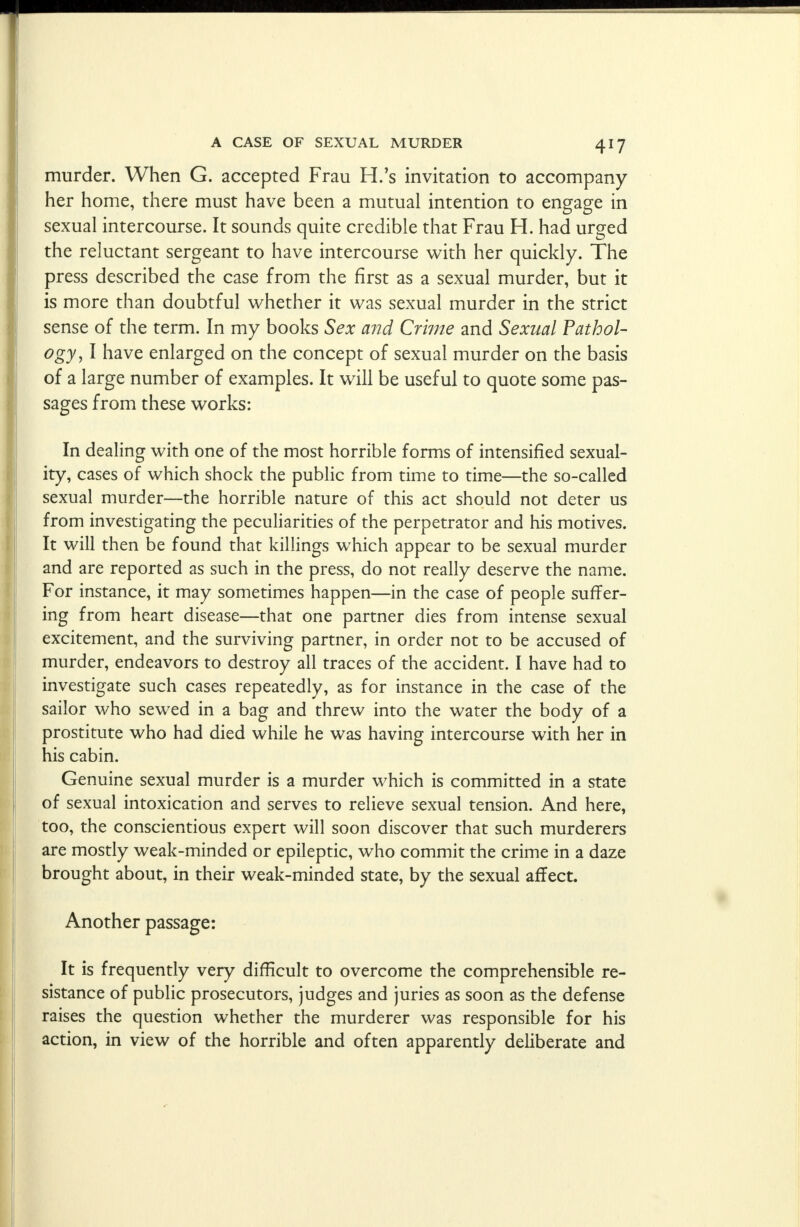 murder. When G. accepted Frau H.'s invitation to accompany her home, there must have been a mutual intention to engage in sexual intercourse. It sounds quite credible that Frau H. had urged the reluctant sergeant to have intercourse with her quickly. The press described the case from the first as a sexual murder, but it is more than doubtful whether it was sexual murder in the strict sense of the term. In my books Sex and Crime and Sexual Pathol- ogy, I have enlarged on the concept of sexual murder on the basis of a large number of examples. It will be useful to quote some pas- sages from these works: In dealing with one of the most horrible forms of intensified sexual- ity, cases of which shock the public from time to time—the so-called sexual murder—the horrible nature of this act should not deter us from investigating the peculiarities of the perpetrator and his motives. It will then be found that killings which appear to be sexual murder and are reported as such in the press, do not really deserve the name. For instance, it may sometimes happen—in the case of people suffer- ing from heart disease—that one partner dies from intense sexual excitement, and the surviving partner, in order not to be accused of murder, endeavors to destroy all traces of the accident. I have had to investigate such cases repeatedly, as for instance in the case of the sailor who sewed in a bag and threw into the water the body of a prostitute who had died while he was having intercourse with her in his cabin. Genuine sexual murder is a murder which is committed in a state of sexual intoxication and serves to relieve sexual tension. And here, too, the conscientious expert will soon discover that such murderers are mostly weak-minded or epileptic, who commit the crime in a daze brought about, in their weak-minded state, by the sexual affect. Another passage: It is frequently very difficult to overcome the comprehensible re- sistance of public prosecutors, judges and juries as soon as the defense raises the question whether the murderer was responsible for his action, in view of the horrible and often apparently deliberate and