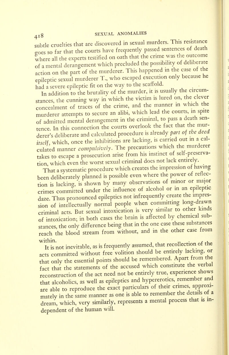 subtle cruelties that are discovered in sexual murders. This resistance goes so far that the courts have frequently passed sentences of death where all the experts testified on oath that the crime was the outcome of a mental derangement which precluded the possibility of deliberate action on the part of the murderer. This happened in the case of the epileptic sexual murderer T., who escaped execution only because he had a severe epileptic fit on the way to the scaffold. In addition to the brutality of the murder, it is usually the circum- stances, the cunning way in which the victim is lured on, the clever concealment of traces of the crime, and the manner in which the murderer attempts to secure an alibi, which lead the courts, in spite of admitted mental derangement in the criminal, to pass a death sen- tence. In this connection the courts overlook the fact that the mur- derer's deliberate and calculated procedure is already part of the deed itself which, once the inhibitions are lacking, is carried out in a cal- culated manner compulsively. The precautions which the murderer takes to escape a prosecution arise from his instinct of self-preserva- tion which even the worst sexual criminal does not lack entirely. That a systematic procedure which creates the impression of having been deliberately planned is possible even where the power of reflec- tion is lacking, is shown by many observations of minor or ma,or crimes committed under the influence of alcohol or in an epileptic daze Thus pronounced epileptics not infrequently create the impres- sion of intellectually normal people when committing long-drawn criminal acts. But sexual intoxication is very similar to other kinds of intoxication; in both cases the brain is affected by chemical sub- stances, the only difference being that in the one case these substances reach the blood stream from without, and in the other case from Wkknot inevitable, as is frequently assumed, that recollection of the acts committed without free volition should be entirely lacking, or that only the essential points should be remembered. Apart from the fact that the statements of the accused which constitute the verbal reconstruction of the act need not be entirely true, experience shows that alcoholics, as well as epileptics and hypererotics, remember and are able to reproduce the exact particulars of their crimes approxi- mately in the same manner as one is able to remember the details of a dream, which, very similarly, represents a mental process that is in- dependent of the human will.