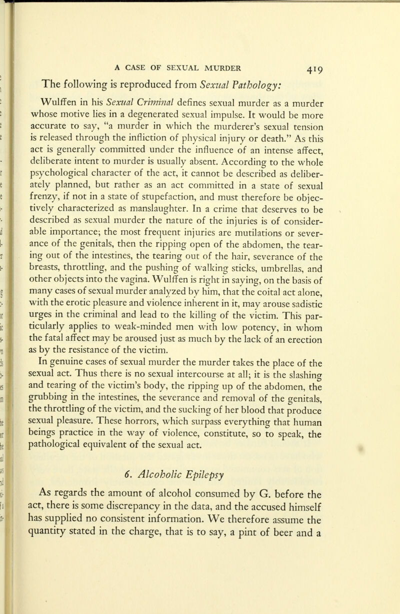 The following is reproduced from Sexual Pathology: WulfTen in his Sexual Criminal defines sexual murder as a murder whose motive lies in a degenerated sexual impulse. It would be more accurate to say, a murder in which the murderer's sexual tension is released through the infliction of physical injury or death. As this act is generally committed under the influence of an intense affect, deliberate intent to murder is usually absent. According to the whole psychological character of the act, it cannot be described as deliber- ately planned, but rather as an act committed in a state of sexual frenzy, if not in a state of stupefaction, and must therefore be objec- tively characterized as manslaughter. In a crime that deserves to be described as sexual murder the nature of the injuries is of consider- able importance; the most frequent injuries are mutilations or sever- ance of the genitals, then the ripping open of the abdomen, the tear- ing out of the intestines, the tearing out of the hair, severance of the breasts, throttling, and the pushing of walking sticks, umbrellas, and other objects into the vagina. WulfTen is right in saying, on the basis of many cases of sexual murder analyzed by him, that the coital act alone, with the erotic pleasure and violence inherent in it, may arouse sadistic urges in the criminal and lead to the killing of the victim. This par- ticularly applies to weak-minded men with low potency, in whom the fatal affect may be aroused just as much by the lack of an erection as by the resistance of the victim. In genuine cases of sexual murder the murder takes the place of the sexual act. Thus there is no sexual intercourse at all; it is the slashing and tearing of the victim's body, the ripping up of the abdomen, the grubbing in the intestines, the severance and removal of the genitals, the throttling of the victim, and the sucking of her blood that produce sexual pleasure. These horrors, which surpass everything that human beings practice in the way of violence, constitute, so to speak, the pathological equivalent of the sexual act. 6. Alcoholic Epilepsy As regards the amount of alcohol consumed by G. before the act, there is some discrepancy in the data, and the accused himself has supplied no consistent information. We therefore assume the quantity stated in the charge, that is to say, a pint of beer and a