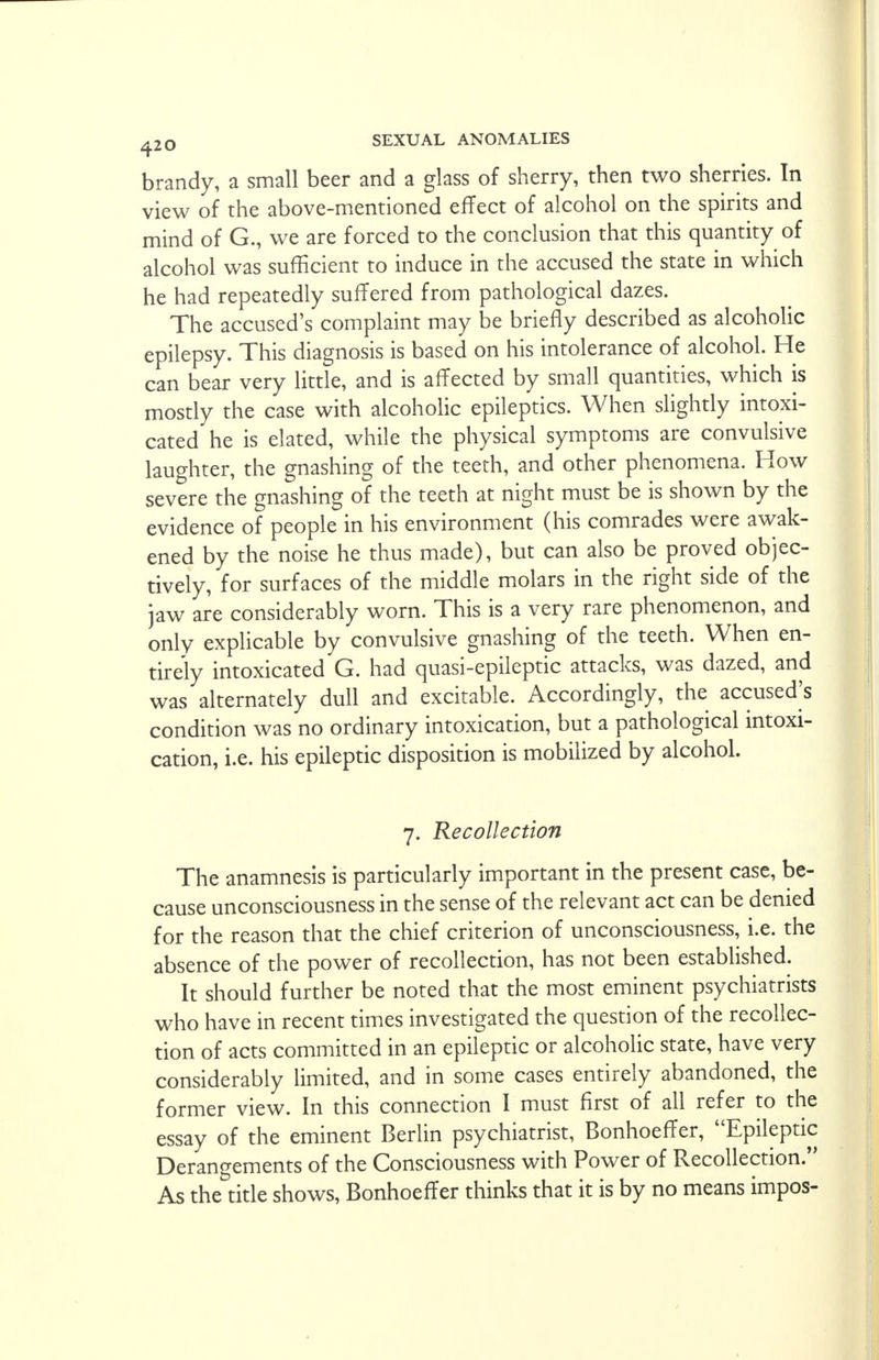 brandy, a small beer and a glass of sherry, then two sherries. In view of the above-mentioned effect of alcohol on the spirits and mind of G., we are forced to the conclusion that this quantity of alcohol was sufficient to induce in the accused the state in which he had repeatedly suffered from pathological dazes. The accused's complaint may be briefly described as alcoholic epilepsy. This diagnosis is based on his intolerance of alcohol. He can bear very little, and is affected by small quantities, which is mostly the case with alcoholic epileptics. When slightly intoxi- cated he is elated, while the physical symptoms are convulsive laughter, the gnashing of the teeth, and other phenomena. How severe the gnashing of the teeth at night must be is shown by the evidence of people in his environment (his comrades were awak- ened by the noise he thus made), but can also be proved objec- tively, for surfaces of the middle molars in the right side of the jaw are considerably worn. This is a very rare phenomenon, and only explicable by convulsive gnashing of the teeth. When en- tirely intoxicated G. had quasi-epileptic attacks, was dazed, and was alternately dull and excitable. Accordingly, the accused's condition was no ordinary intoxication, but a pathological intoxi- cation, i.e. his epileptic disposition is mobilized by alcohol. 7. Recollection The anamnesis is particularly important in the present case, be- cause unconsciousness in the sense of the relevant act can be denied for the reason that the chief criterion of unconsciousness, i.e. the absence of the power of recollection, has not been established. It should further be noted that the most eminent psychiatrists who have in recent times investigated the question of the recollec- tion of acts committed in an epileptic or alcoholic state, have very considerably limited, and in some cases entirely abandoned, the former view. In this connection I must first of all refer to the essay of the eminent Berlin psychiatrist, Bonhoeffer, Epileptic Derangements of the Consciousness with Power of Recollection. As the title shows, Bonhoeffer thinks that it is by no means impos-