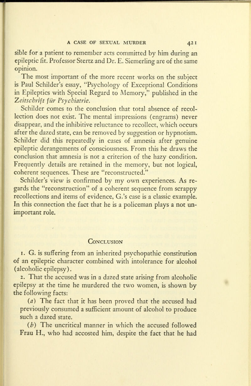 sible for a patient to remember acts committed by him during an epileptic fit. Professor Stertz and Dr. E. Siemerling are of the same opinion. The most important of the more recent works on the subject is Paul Schilder's essay, Psychology of Exceptional Conditions in Epileptics with Special Regard to Memory, published in the Zeitschrift fur Psychiatric Schilder comes to the conclusion that total absence of recol- lection does not exist. The mental impressions (engrams) never disappear, and the inhibitive reluctance to recollect, which occurs after the dazed state, can be removed by suggestion or hypnotism. Schilder did this repeatedly in cases of amnesia after genuine epileptic derangements of consciousness. From this he draws the conclusion that amnesia is not a criterion of the hazy condition. Frequently details are retained in the memory, but not logical, coherent sequences. These are reconstructed. Schilder's view is confirmed by my own experiences. As re- gards the reconstruction of a coherent sequence from scrappy recollections and items of evidence, G.'s case is a classic example. In this connection the fact that he is a policeman plays a not un- important role. Conclusion 1. G. is suffering from an inherited psychopathic constitution of an epileptic character combined with intolerance for alcohol (alcoholic epilepsy). 2. That the accused was in a dazed state arising from alcoholic epilepsy at the time he murdered the two women, is shown by the following facts: (a) The fact that it has been proved that the accused had previously consumed a sufficient amount of alcohol to produce such a dazed state. (b) The uncritical manner in which the accused followed Frau H., who had accosted him, despite the fact that he had