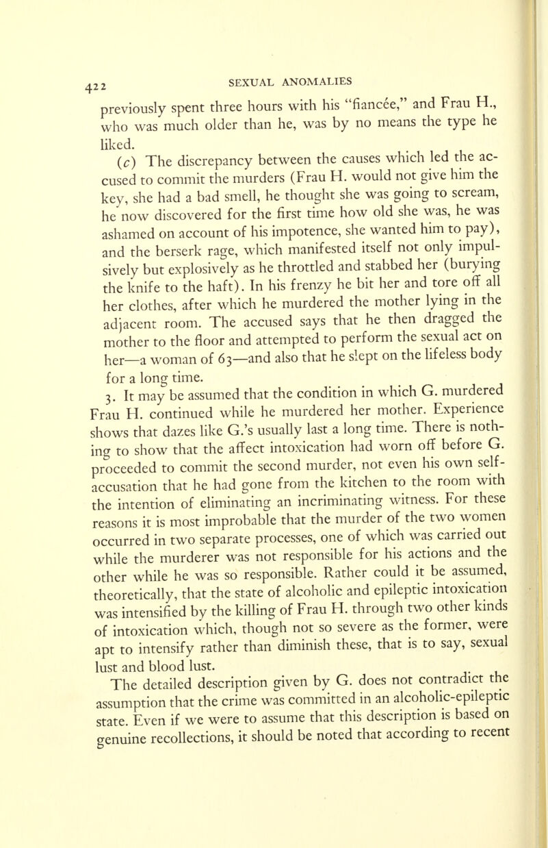 previously spent three hours with his fiancee, and Frau H., who was much older than he, was by no means the type he liked. (c) The discrepancy between the causes which led the ac- cused to commit the murders (Frau H. would not give him the key, she had a bad smell, he thought she was going to scream, he now discovered for the first time how old she was, he was ashamed on account of his impotence, she wanted him to pay), and the berserk rage, which manifested itself not only impul- sively but explosively as he throttled and stabbed her (burying the knife to the haft). In his frenzy he bit her and tore off all her clothes, after which he murdered the mother lying in the adjacent room. The accused says that he then dragged the mother to the floor and attempted to perform the sexual act on her—a woman of 63—and also that he slept on the lifeless body for a long time. 3. It may be assumed that the condition in which G. murdered Frau H. continued while he murdered her mother. Experience shows that dazes like G.'s usually last a long time. There is noth- ing to show that the affect intoxication had worn off before G. proceeded to commit the second murder, not even his own self- accusation that he had gone from the kitchen to the room with the intention of eliminating an incriminating witness. For these reasons it is most improbable that the murder of the two women occurred in two separate processes, one of which was carried out while the murderer was not responsible for his actions and the other while he was so responsible. Rather could it be assumed, theoretically, that the state of alcoholic and epileptic intoxication was intensified by the killing of Frau H. through two other kinds of intoxication which, though not so severe as the former, were apt to intensify rather than diminish these, that is to say, sexual lust and blood lust. The detailed description given by G. does not contradict the assumption that the crime was committed in an alcoholic-epileptic state. Even if we were to assume that this description is based on genuine recollections, it should be noted that according to recent